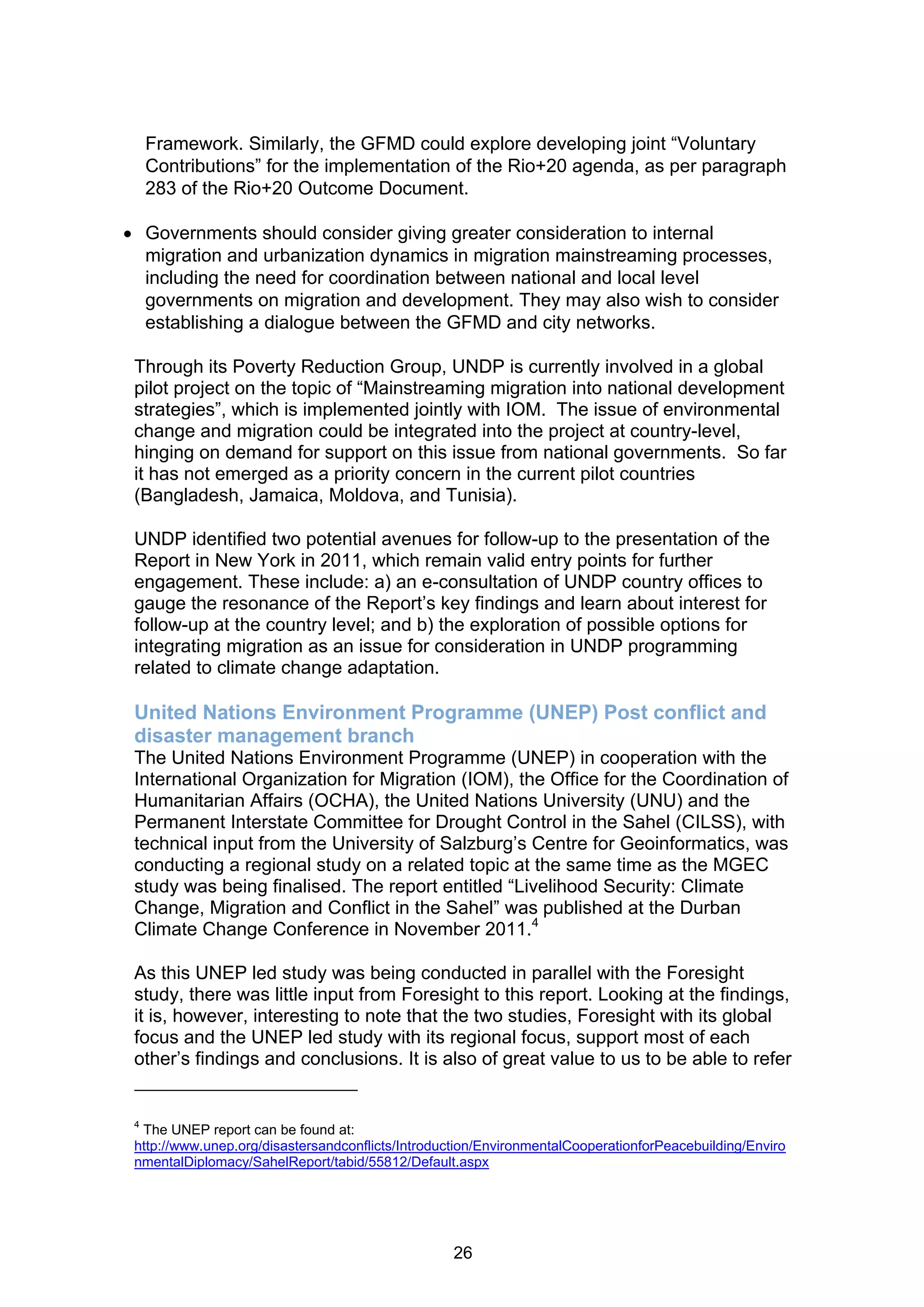 Framework. Similarly, the GFMD could explore developing joint “Voluntary
     Contributions” for the implementation of the Rio+20 agenda, as per paragraph
     283 of the Rio+20 Outcome Document.

 Governments should consider giving greater consideration to internal
  migration and urbanization dynamics in migration mainstreaming processes,
  including the need for coordination between national and local level
  governments on migration and development. They may also wish to consider
  establishing a dialogue between the GFMD and city networks.

 Through its Poverty Reduction Group, UNDP is currently involved in a global
 pilot project on the topic of “Mainstreaming migration into national development
 strategies”, which is implemented jointly with IOM. The issue of environmental
 change and migration could be integrated into the project at country-level,
 hinging on demand for support on this issue from national governments. So far
 it has not emerged as a priority concern in the current pilot countries
 (Bangladesh, Jamaica, Moldova, and Tunisia).

 UNDP identified two potential avenues for follow-up to the presentation of the
 Report in New York in 2011, which remain valid entry points for further
 engagement. These include: a) an e-consultation of UNDP country offices to
 gauge the resonance of the Report’s key findings and learn about interest for
 follow-up at the country level; and b) the exploration of possible options for
 integrating migration as an issue for consideration in UNDP programming
 related to climate change adaptation.

 United Nations Environment Programme (UNEP) Post conflict and
 disaster management branch
 The United Nations Environment Programme (UNEP) in cooperation with the
 International Organization for Migration (IOM), the Office for the Coordination of
 Humanitarian Affairs (OCHA), the United Nations University (UNU) and the
 Permanent Interstate Committee for Drought Control in the Sahel (CILSS), with
 technical input from the University of Salzburg’s Centre for Geoinformatics, was
 conducting a regional study on a related topic at the same time as the MGEC
 study was being finalised. The report entitled “Livelihood Security: Climate
 Change, Migration and Conflict in the Sahel” was published at the Durban
 Climate Change Conference in November 2011.4

 As this UNEP led study was being conducted in parallel with the Foresight
 study, there was little input from Foresight to this report. Looking at the findings,
 it is, however, interesting to note that the two studies, Foresight with its global
 focus and the UNEP led study with its regional focus, support most of each
 other’s findings and conclusions. It is also of great value to us to be able to refer


 4
  The UNEP report can be found at:
 http://www.unep.org/disastersandconflicts/Introduction/EnvironmentalCooperationforPeacebuilding/Enviro
 nmentalDiplomacy/SahelReport/tabid/55812/Default.aspx




                                                   26
 