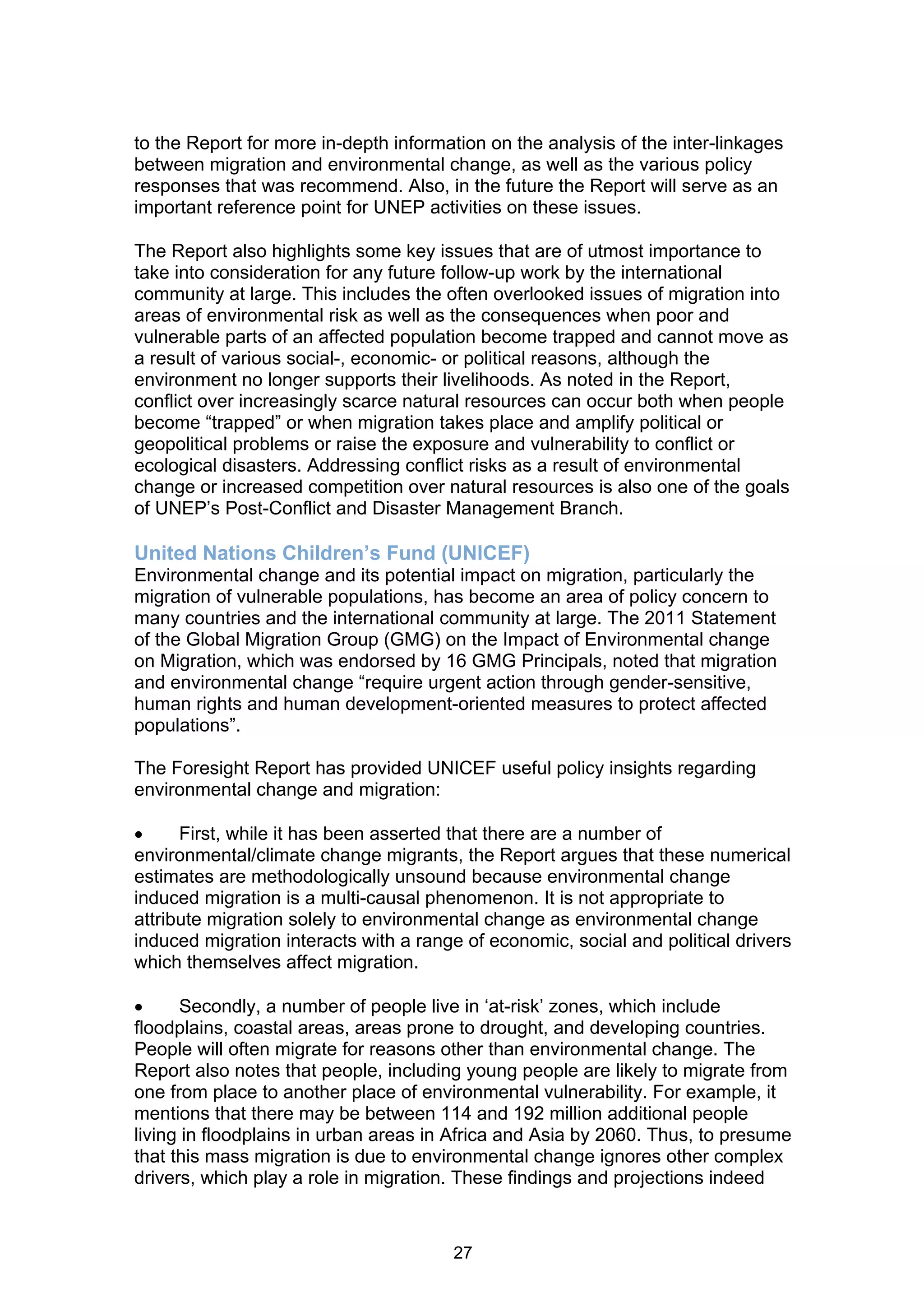 to the Report for more in-depth information on the analysis of the inter-linkages
between migration and environmental change, as well as the various policy
responses that was recommend. Also, in the future the Report will serve as an
important reference point for UNEP activities on these issues.

The Report also highlights some key issues that are of utmost importance to
take into consideration for any future follow-up work by the international
community at large. This includes the often overlooked issues of migration into
areas of environmental risk as well as the consequences when poor and
vulnerable parts of an affected population become trapped and cannot move as
a result of various social-, economic- or political reasons, although the
environment no longer supports their livelihoods. As noted in the Report,
conflict over increasingly scarce natural resources can occur both when people
become “trapped” or when migration takes place and amplify political or
geopolitical problems or raise the exposure and vulnerability to conflict or
ecological disasters. Addressing conflict risks as a result of environmental
change or increased competition over natural resources is also one of the goals
of UNEP’s Post-Conflict and Disaster Management Branch.

United Nations Children’s Fund (UNICEF)
Environmental change and its potential impact on migration, particularly the
migration of vulnerable populations, has become an area of policy concern to
many countries and the international community at large. The 2011 Statement
of the Global Migration Group (GMG) on the Impact of Environmental change
on Migration, which was endorsed by 16 GMG Principals, noted that migration
and environmental change “require urgent action through gender-sensitive,
human rights and human development-oriented measures to protect affected
populations”.

The Foresight Report has provided UNICEF useful policy insights regarding
environmental change and migration:

     First, while it has been asserted that there are a number of
environmental/climate change migrants, the Report argues that these numerical
estimates are methodologically unsound because environmental change
induced migration is a multi-causal phenomenon. It is not appropriate to
attribute migration solely to environmental change as environmental change
induced migration interacts with a range of economic, social and political drivers
which themselves affect migration.

     Secondly, a number of people live in ‘at-risk’ zones, which include
floodplains, coastal areas, areas prone to drought, and developing countries.
People will often migrate for reasons other than environmental change. The
Report also notes that people, including young people are likely to migrate from
one from place to another place of environmental vulnerability. For example, it
mentions that there may be between 114 and 192 million additional people
living in floodplains in urban areas in Africa and Asia by 2060. Thus, to presume
that this mass migration is due to environmental change ignores other complex
drivers, which play a role in migration. These findings and projections indeed



                                       27
 