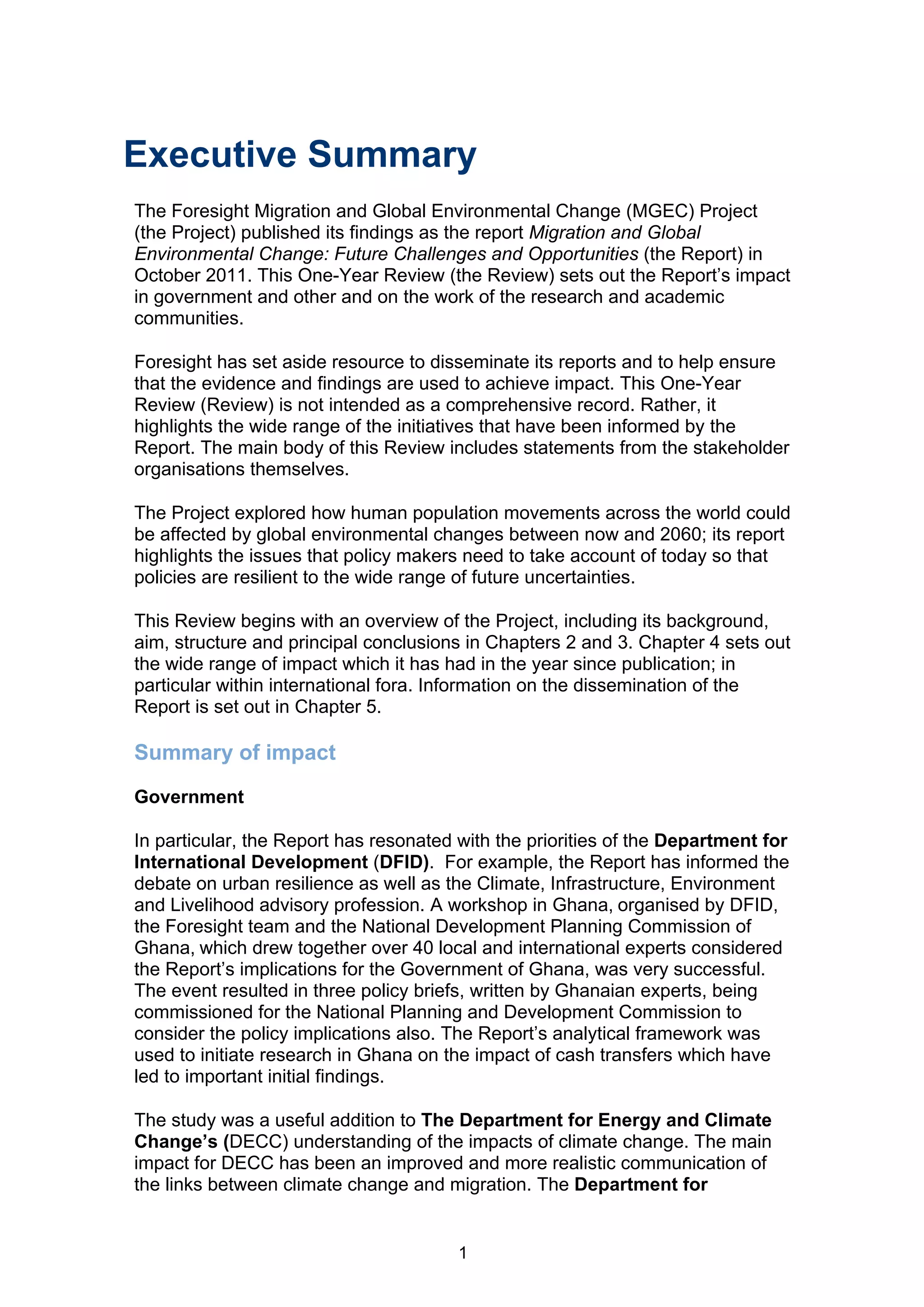 Executive Summary
The Foresight Migration and Global Environmental Change (MGEC) Project
(the Project) published its findings as the report Migration and Global
Environmental Change: Future Challenges and Opportunities (the Report) in
October 2011. This One-Year Review (the Review) sets out the Report’s impact
in government and other and on the work of the research and academic
communities.

Foresight has set aside resource to disseminate its reports and to help ensure
that the evidence and findings are used to achieve impact. This One-Year
Review (Review) is not intended as a comprehensive record. Rather, it
highlights the wide range of the initiatives that have been informed by the
Report. The main body of this Review includes statements from the stakeholder
organisations themselves.

The Project explored how human population movements across the world could
be affected by global environmental changes between now and 2060; its report
highlights the issues that policy makers need to take account of today so that
policies are resilient to the wide range of future uncertainties.

This Review begins with an overview of the Project, including its background,
aim, structure and principal conclusions in Chapters 2 and 3. Chapter 4 sets out
the wide range of impact which it has had in the year since publication; in
particular within international fora. Information on the dissemination of the
Report is set out in Chapter 5.

Summary of impact
Government

In particular, the Report has resonated with the priorities of the Department for
International Development (DFID). For example, the Report has informed the
debate on urban resilience as well as the Climate, Infrastructure, Environment
and Livelihood advisory profession. A workshop in Ghana, organised by DFID,
the Foresight team and the National Development Planning Commission of
Ghana, which drew together over 40 local and international experts considered
the Report’s implications for the Government of Ghana, was very successful.
The event resulted in three policy briefs, written by Ghanaian experts, being
commissioned for the National Planning and Development Commission to
consider the policy implications also. The Report’s analytical framework was
used to initiate research in Ghana on the impact of cash transfers which have
led to important initial findings.

The study was a useful addition to The Department for Energy and Climate
Change’s (DECC) understanding of the impacts of climate change. The main
impact for DECC has been an improved and more realistic communication of
the links between climate change and migration. The Department for


                                        1
 