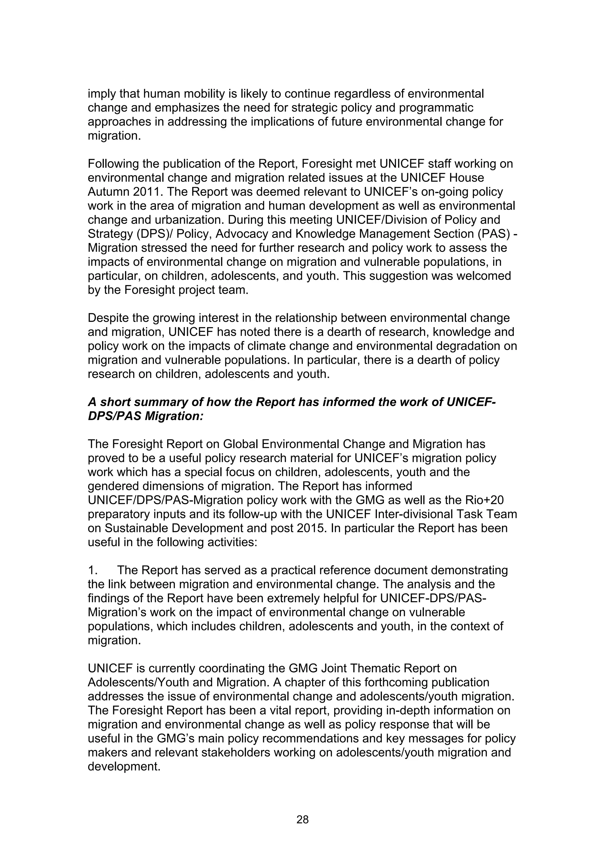 imply that human mobility is likely to continue regardless of environmental
change and emphasizes the need for strategic policy and programmatic
approaches in addressing the implications of future environmental change for
migration.

Following the publication of the Report, Foresight met UNICEF staff working on
environmental change and migration related issues at the UNICEF House
Autumn 2011. The Report was deemed relevant to UNICEF’s on-going policy
work in the area of migration and human development as well as environmental
change and urbanization. During this meeting UNICEF/Division of Policy and
Strategy (DPS)/ Policy, Advocacy and Knowledge Management Section (PAS) -
Migration stressed the need for further research and policy work to assess the
impacts of environmental change on migration and vulnerable populations, in
particular, on children, adolescents, and youth. This suggestion was welcomed
by the Foresight project team.

Despite the growing interest in the relationship between environmental change
and migration, UNICEF has noted there is a dearth of research, knowledge and
policy work on the impacts of climate change and environmental degradation on
migration and vulnerable populations. In particular, there is a dearth of policy
research on children, adolescents and youth.

A short summary of how the Report has informed the work of UNICEF-
DPS/PAS Migration:

The Foresight Report on Global Environmental Change and Migration has
proved to be a useful policy research material for UNICEF’s migration policy
work which has a special focus on children, adolescents, youth and the
gendered dimensions of migration. The Report has informed
UNICEF/DPS/PAS-Migration policy work with the GMG as well as the Rio+20
preparatory inputs and its follow-up with the UNICEF Inter-divisional Task Team
on Sustainable Development and post 2015. In particular the Report has been
useful in the following activities:

1.     The Report has served as a practical reference document demonstrating
the link between migration and environmental change. The analysis and the
findings of the Report have been extremely helpful for UNICEF-DPS/PAS-
Migration’s work on the impact of environmental change on vulnerable
populations, which includes children, adolescents and youth, in the context of
migration.

UNICEF is currently coordinating the GMG Joint Thematic Report on
Adolescents/Youth and Migration. A chapter of this forthcoming publication
addresses the issue of environmental change and adolescents/youth migration.
The Foresight Report has been a vital report, providing in-depth information on
migration and environmental change as well as policy response that will be
useful in the GMG’s main policy recommendations and key messages for policy
makers and relevant stakeholders working on adolescents/youth migration and
development.



                                      28
 