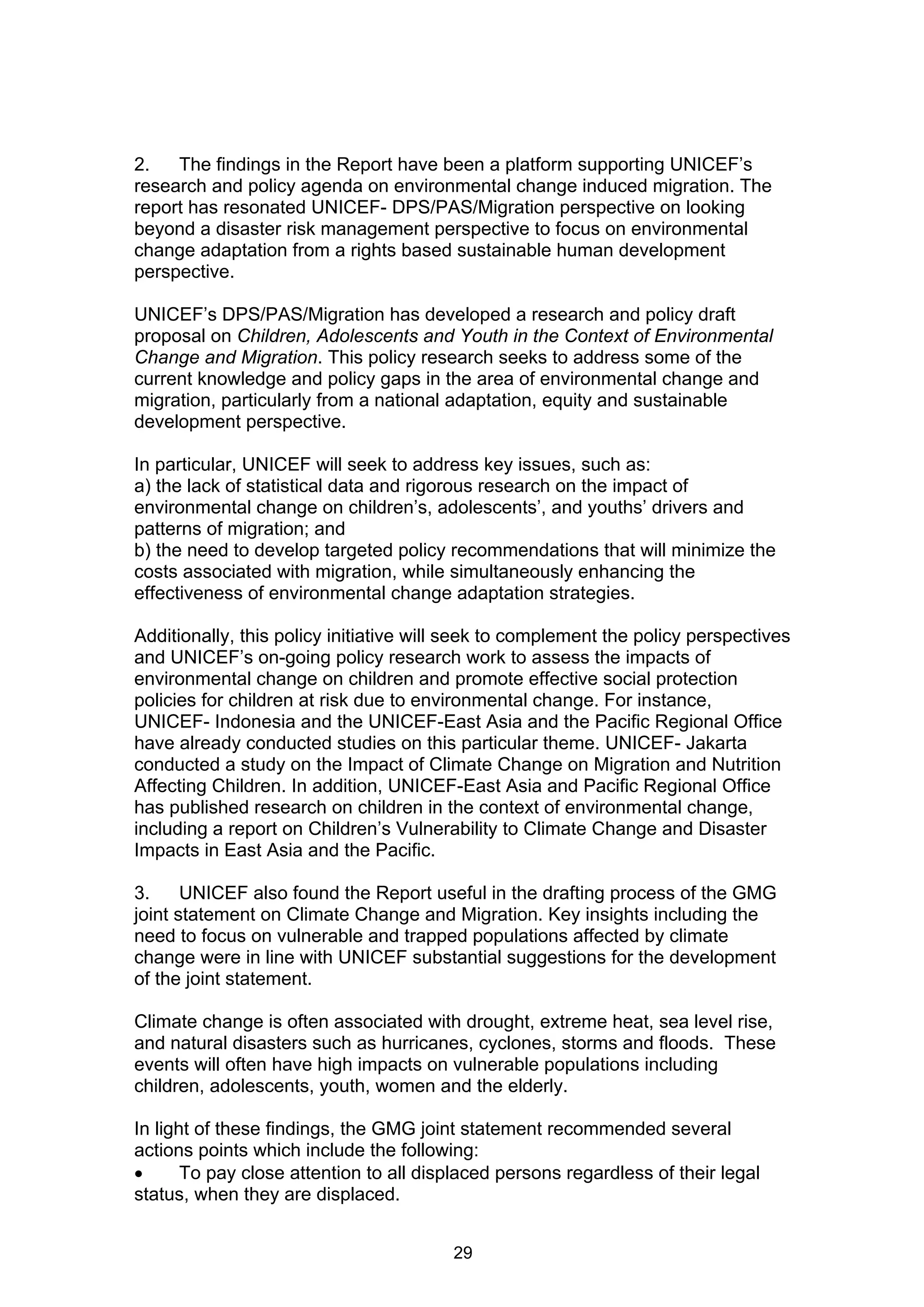 2.   The findings in the Report have been a platform supporting UNICEF’s
research and policy agenda on environmental change induced migration. The
report has resonated UNICEF- DPS/PAS/Migration perspective on looking
beyond a disaster risk management perspective to focus on environmental
change adaptation from a rights based sustainable human development
perspective.

UNICEF’s DPS/PAS/Migration has developed a research and policy draft
proposal on Children, Adolescents and Youth in the Context of Environmental
Change and Migration. This policy research seeks to address some of the
current knowledge and policy gaps in the area of environmental change and
migration, particularly from a national adaptation, equity and sustainable
development perspective.

In particular, UNICEF will seek to address key issues, such as:
a) the lack of statistical data and rigorous research on the impact of
environmental change on children’s, adolescents’, and youths’ drivers and
patterns of migration; and
b) the need to develop targeted policy recommendations that will minimize the
costs associated with migration, while simultaneously enhancing the
effectiveness of environmental change adaptation strategies.

Additionally, this policy initiative will seek to complement the policy perspectives
and UNICEF’s on-going policy research work to assess the impacts of
environmental change on children and promote effective social protection
policies for children at risk due to environmental change. For instance,
UNICEF- Indonesia and the UNICEF-East Asia and the Pacific Regional Office
have already conducted studies on this particular theme. UNICEF- Jakarta
conducted a study on the Impact of Climate Change on Migration and Nutrition
Affecting Children. In addition, UNICEF-East Asia and Pacific Regional Office
has published research on children in the context of environmental change,
including a report on Children’s Vulnerability to Climate Change and Disaster
Impacts in East Asia and the Pacific.

3.     UNICEF also found the Report useful in the drafting process of the GMG
joint statement on Climate Change and Migration. Key insights including the
need to focus on vulnerable and trapped populations affected by climate
change were in line with UNICEF substantial suggestions for the development
of the joint statement.

Climate change is often associated with drought, extreme heat, sea level rise,
and natural disasters such as hurricanes, cyclones, storms and floods. These
events will often have high impacts on vulnerable populations including
children, adolescents, youth, women and the elderly.

In light of these findings, the GMG joint statement recommended several
actions points which include the following:
      To pay close attention to all displaced persons regardless of their legal
status, when they are displaced.


                                        29
 
