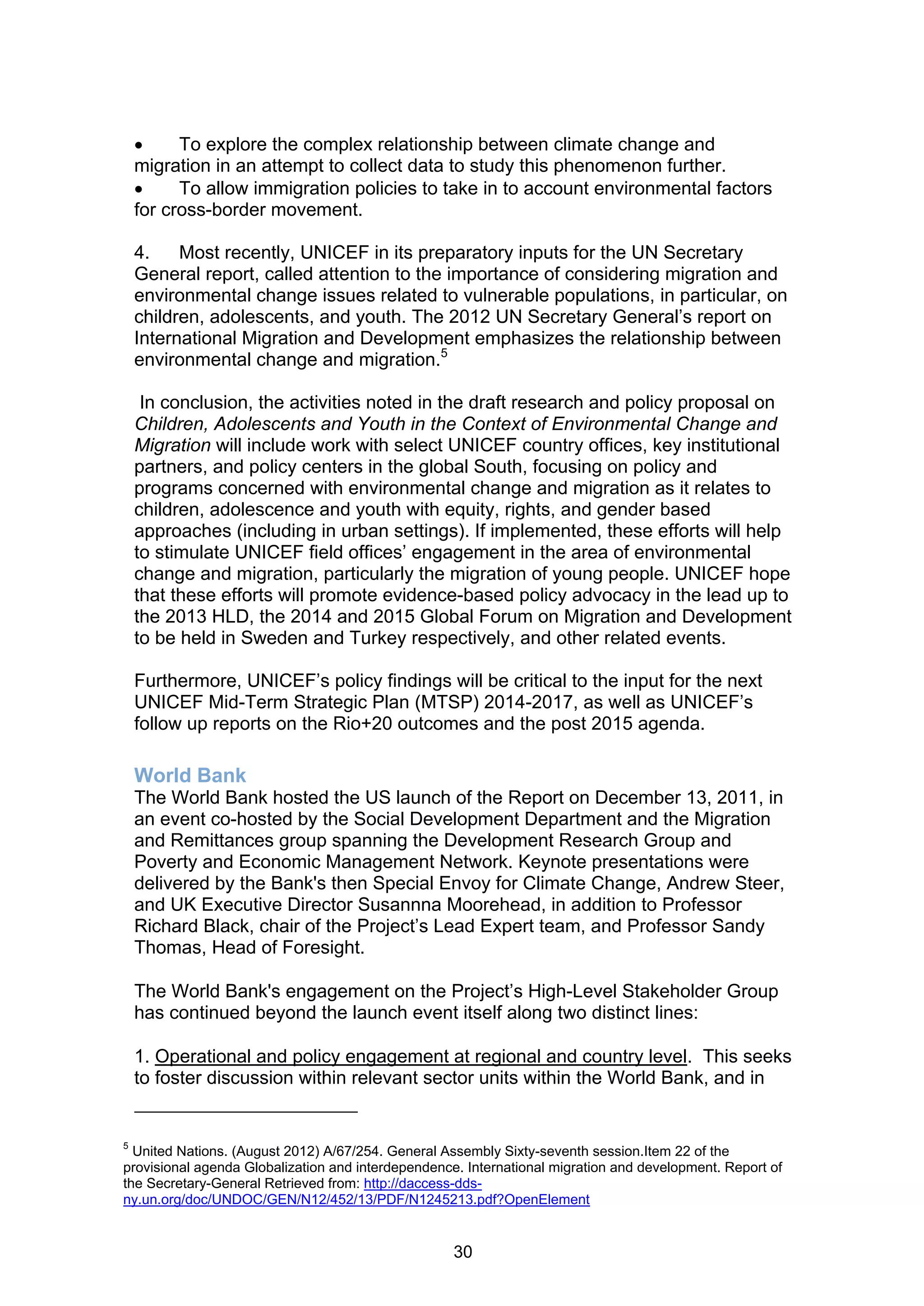      To explore the complex relationship between climate change and
    migration in an attempt to collect data to study this phenomenon further.
         To allow immigration policies to take in to account environmental factors
    for cross-border movement.

    4.    Most recently, UNICEF in its preparatory inputs for the UN Secretary
    General report, called attention to the importance of considering migration and
    environmental change issues related to vulnerable populations, in particular, on
    children, adolescents, and youth. The 2012 UN Secretary General’s report on
    International Migration and Development emphasizes the relationship between
    environmental change and migration.5

     In conclusion, the activities noted in the draft research and policy proposal on
    Children, Adolescents and Youth in the Context of Environmental Change and
    Migration will include work with select UNICEF country offices, key institutional
    partners, and policy centers in the global South, focusing on policy and
    programs concerned with environmental change and migration as it relates to
    children, adolescence and youth with equity, rights, and gender based
    approaches (including in urban settings). If implemented, these efforts will help
    to stimulate UNICEF field offices’ engagement in the area of environmental
    change and migration, particularly the migration of young people. UNICEF hope
    that these efforts will promote evidence-based policy advocacy in the lead up to
    the 2013 HLD, the 2014 and 2015 Global Forum on Migration and Development
    to be held in Sweden and Turkey respectively, and other related events.

    Furthermore, UNICEF’s policy findings will be critical to the input for the next
    UNICEF Mid-Term Strategic Plan (MTSP) 2014-2017, as well as UNICEF’s
    follow up reports on the Rio+20 outcomes and the post 2015 agenda.

    World Bank
    The World Bank hosted the US launch of the Report on December 13, 2011, in
    an event co-hosted by the Social Development Department and the Migration
    and Remittances group spanning the Development Research Group and
    Poverty and Economic Management Network. Keynote presentations were
    delivered by the Bank's then Special Envoy for Climate Change, Andrew Steer,
    and UK Executive Director Susannna Moorehead, in addition to Professor
    Richard Black, chair of the Project’s Lead Expert team, and Professor Sandy
    Thomas, Head of Foresight.

    The World Bank's engagement on the Project’s High-Level Stakeholder Group
    has continued beyond the launch event itself along two distinct lines:

    1. Operational and policy engagement at regional and country level. This seeks
    to foster discussion within relevant sector units within the World Bank, and in


5
  United Nations. (August 2012) A/67/254. General Assembly Sixty-seventh session.Item 22 of the
provisional agenda Globalization and interdependence. International migration and development. Report of
the Secretary-General Retrieved from: http://daccess-dds-
ny.un.org/doc/UNDOC/GEN/N12/452/13/PDF/N1245213.pdf?OpenElement


                                                    30
 