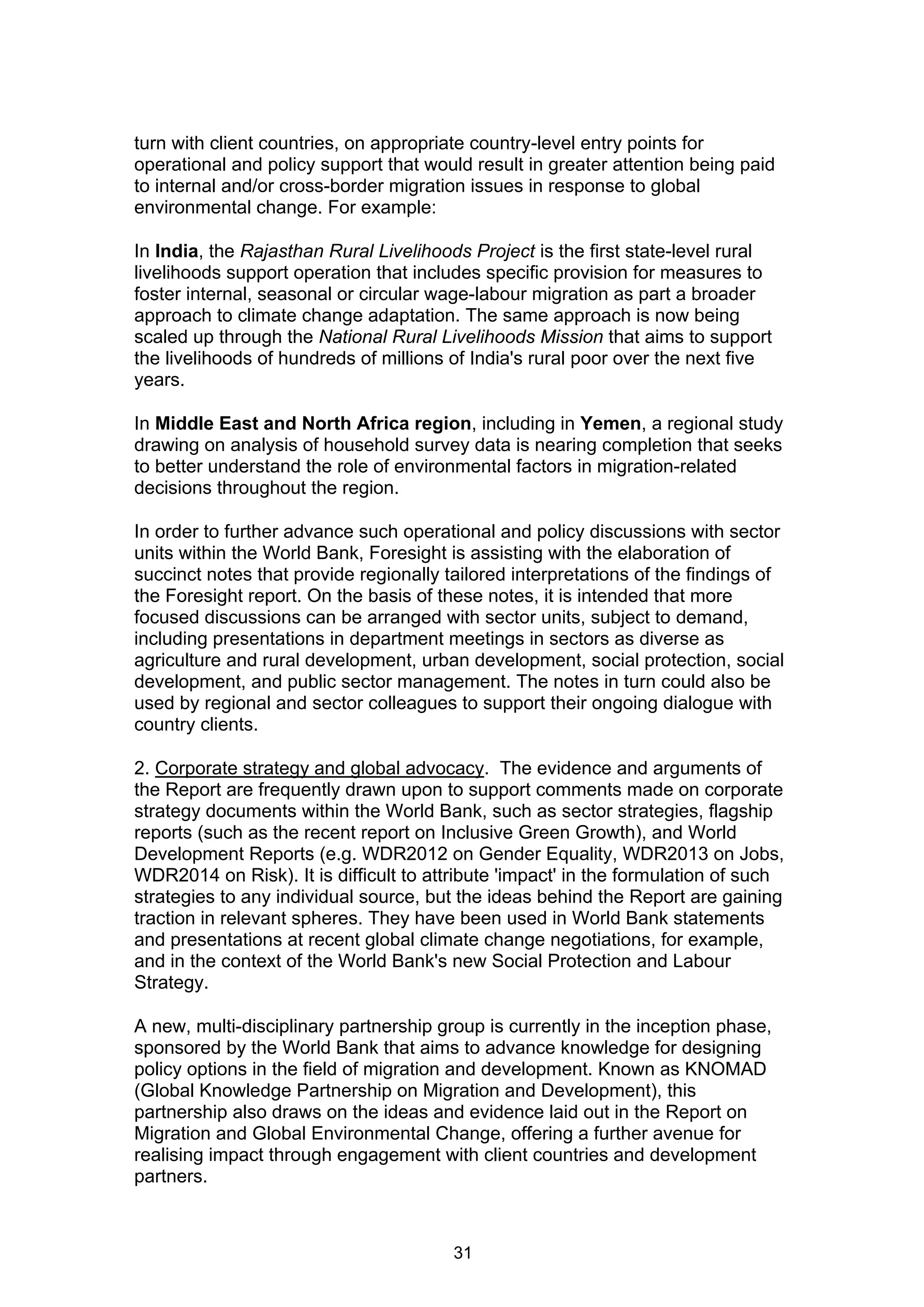 turn with client countries, on appropriate country-level entry points for
operational and policy support that would result in greater attention being paid
to internal and/or cross-border migration issues in response to global
environmental change. For example:

In India, the Rajasthan Rural Livelihoods Project is the first state-level rural
livelihoods support operation that includes specific provision for measures to
foster internal, seasonal or circular wage-labour migration as part a broader
approach to climate change adaptation. The same approach is now being
scaled up through the National Rural Livelihoods Mission that aims to support
the livelihoods of hundreds of millions of India's rural poor over the next five
years.

In Middle East and North Africa region, including in Yemen, a regional study
drawing on analysis of household survey data is nearing completion that seeks
to better understand the role of environmental factors in migration-related
decisions throughout the region.

In order to further advance such operational and policy discussions with sector
units within the World Bank, Foresight is assisting with the elaboration of
succinct notes that provide regionally tailored interpretations of the findings of
the Foresight report. On the basis of these notes, it is intended that more
focused discussions can be arranged with sector units, subject to demand,
including presentations in department meetings in sectors as diverse as
agriculture and rural development, urban development, social protection, social
development, and public sector management. The notes in turn could also be
used by regional and sector colleagues to support their ongoing dialogue with
country clients.

2. Corporate strategy and global advocacy. The evidence and arguments of
the Report are frequently drawn upon to support comments made on corporate
strategy documents within the World Bank, such as sector strategies, flagship
reports (such as the recent report on Inclusive Green Growth), and World
Development Reports (e.g. WDR2012 on Gender Equality, WDR2013 on Jobs,
WDR2014 on Risk). It is difficult to attribute 'impact' in the formulation of such
strategies to any individual source, but the ideas behind the Report are gaining
traction in relevant spheres. They have been used in World Bank statements
and presentations at recent global climate change negotiations, for example,
and in the context of the World Bank's new Social Protection and Labour
Strategy.

A new, multi-disciplinary partnership group is currently in the inception phase,
sponsored by the World Bank that aims to advance knowledge for designing
policy options in the field of migration and development. Known as KNOMAD
(Global Knowledge Partnership on Migration and Development), this
partnership also draws on the ideas and evidence laid out in the Report on
Migration and Global Environmental Change, offering a further avenue for
realising impact through engagement with client countries and development
partners.



                                        31
 
