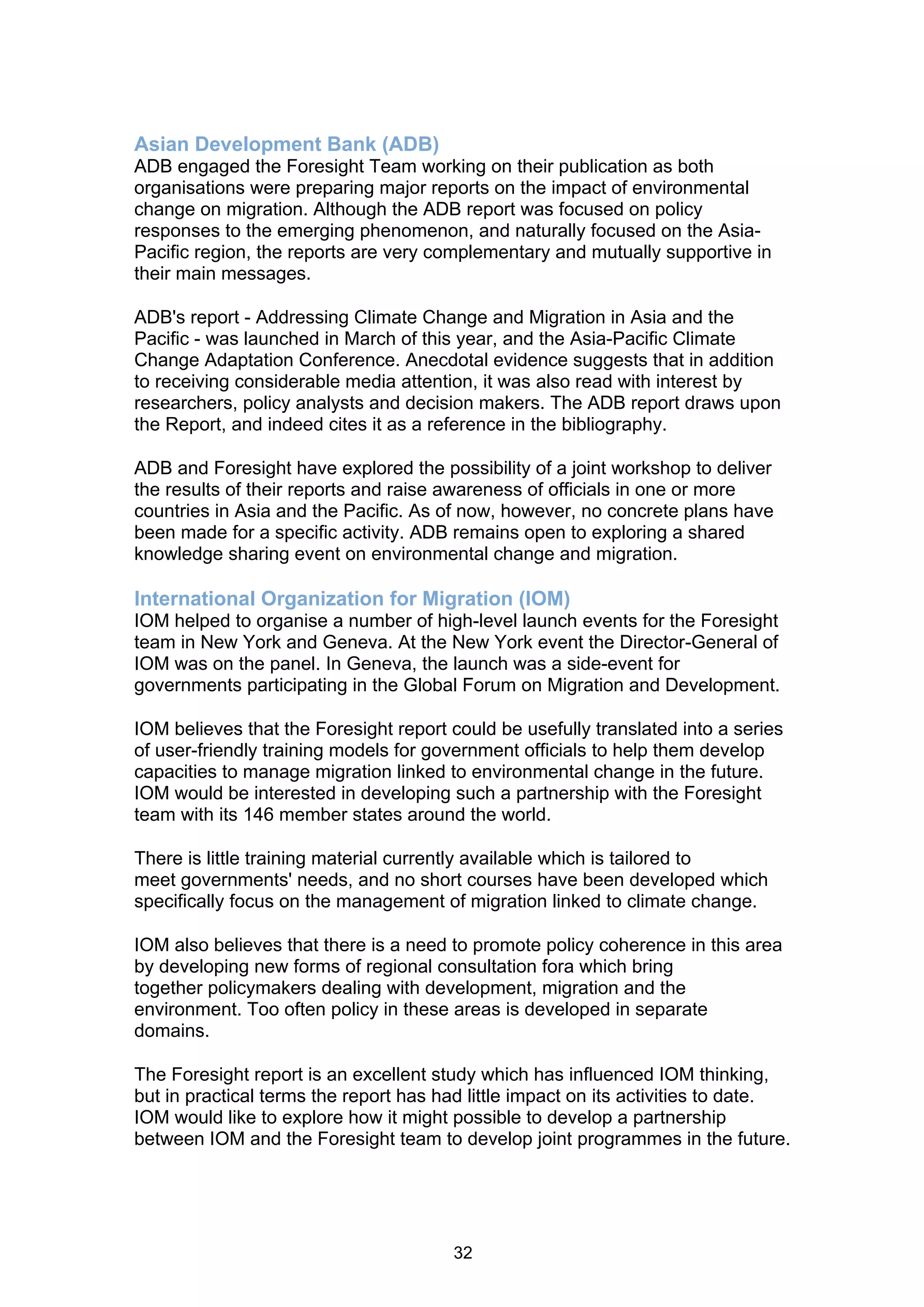 Asian Development Bank (ADB)
ADB engaged the Foresight Team working on their publication as both
organisations were preparing major reports on the impact of environmental
change on migration. Although the ADB report was focused on policy
responses to the emerging phenomenon, and naturally focused on the Asia-
Pacific region, the reports are very complementary and mutually supportive in
their main messages.

ADB's report - Addressing Climate Change and Migration in Asia and the
Pacific - was launched in March of this year, and the Asia-Pacific Climate
Change Adaptation Conference. Anecdotal evidence suggests that in addition
to receiving considerable media attention, it was also read with interest by
researchers, policy analysts and decision makers. The ADB report draws upon
the Report, and indeed cites it as a reference in the bibliography.

ADB and Foresight have explored the possibility of a joint workshop to deliver
the results of their reports and raise awareness of officials in one or more
countries in Asia and the Pacific. As of now, however, no concrete plans have
been made for a specific activity. ADB remains open to exploring a shared
knowledge sharing event on environmental change and migration.

International Organization for Migration (IOM)
IOM helped to organise a number of high-level launch events for the Foresight
team in New York and Geneva. At the New York event the Director-General of
IOM was on the panel. In Geneva, the launch was a side-event for
governments participating in the Global Forum on Migration and Development.

IOM believes that the Foresight report could be usefully translated into a series
of user-friendly training models for government officials to help them develop
capacities to manage migration linked to environmental change in the future.
IOM would be interested in developing such a partnership with the Foresight
team with its 146 member states around the world.

There is little training material currently available which is tailored to
meet governments' needs, and no short courses have been developed which
specifically focus on the management of migration linked to climate change.

IOM also believes that there is a need to promote policy coherence in this area
by developing new forms of regional consultation fora which bring
together policymakers dealing with development, migration and the
environment. Too often policy in these areas is developed in separate
domains.

The Foresight report is an excellent study which has influenced IOM thinking,
but in practical terms the report has had little impact on its activities to date.
IOM would like to explore how it might possible to develop a partnership
between IOM and the Foresight team to develop joint programmes in the future.




                                       32
 