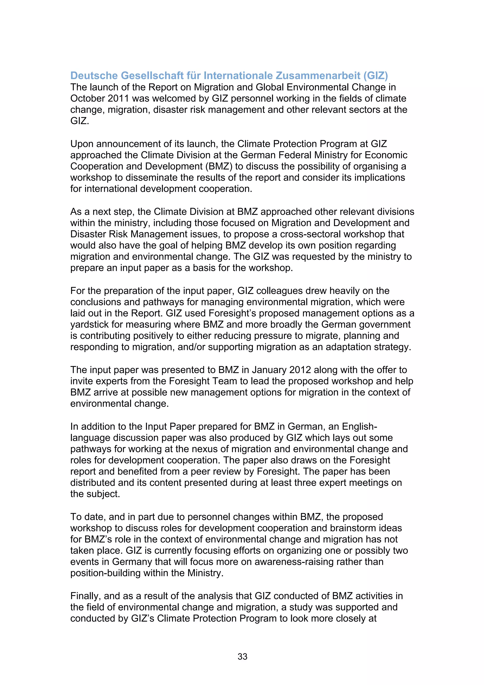 Deutsche Gesellschaft für Internationale Zusammenarbeit (GIZ)
The launch of the Report on Migration and Global Environmental Change in
October 2011 was welcomed by GIZ personnel working in the fields of climate
change, migration, disaster risk management and other relevant sectors at the
GIZ.

Upon announcement of its launch, the Climate Protection Program at GIZ
approached the Climate Division at the German Federal Ministry for Economic
Cooperation and Development (BMZ) to discuss the possibility of organising a
workshop to disseminate the results of the report and consider its implications
for international development cooperation.

As a next step, the Climate Division at BMZ approached other relevant divisions
within the ministry, including those focused on Migration and Development and
Disaster Risk Management issues, to propose a cross-sectoral workshop that
would also have the goal of helping BMZ develop its own position regarding
migration and environmental change. The GIZ was requested by the ministry to
prepare an input paper as a basis for the workshop.

For the preparation of the input paper, GIZ colleagues drew heavily on the
conclusions and pathways for managing environmental migration, which were
laid out in the Report. GIZ used Foresight’s proposed management options as a
yardstick for measuring where BMZ and more broadly the German government
is contributing positively to either reducing pressure to migrate, planning and
responding to migration, and/or supporting migration as an adaptation strategy.

The input paper was presented to BMZ in January 2012 along with the offer to
invite experts from the Foresight Team to lead the proposed workshop and help
BMZ arrive at possible new management options for migration in the context of
environmental change.

In addition to the Input Paper prepared for BMZ in German, an English-
language discussion paper was also produced by GIZ which lays out some
pathways for working at the nexus of migration and environmental change and
roles for development cooperation. The paper also draws on the Foresight
report and benefited from a peer review by Foresight. The paper has been
distributed and its content presented during at least three expert meetings on
the subject.

To date, and in part due to personnel changes within BMZ, the proposed
workshop to discuss roles for development cooperation and brainstorm ideas
for BMZ’s role in the context of environmental change and migration has not
taken place. GIZ is currently focusing efforts on organizing one or possibly two
events in Germany that will focus more on awareness-raising rather than
position-building within the Ministry.

Finally, and as a result of the analysis that GIZ conducted of BMZ activities in
the field of environmental change and migration, a study was supported and
conducted by GIZ’s Climate Protection Program to look more closely at


                                        33
 