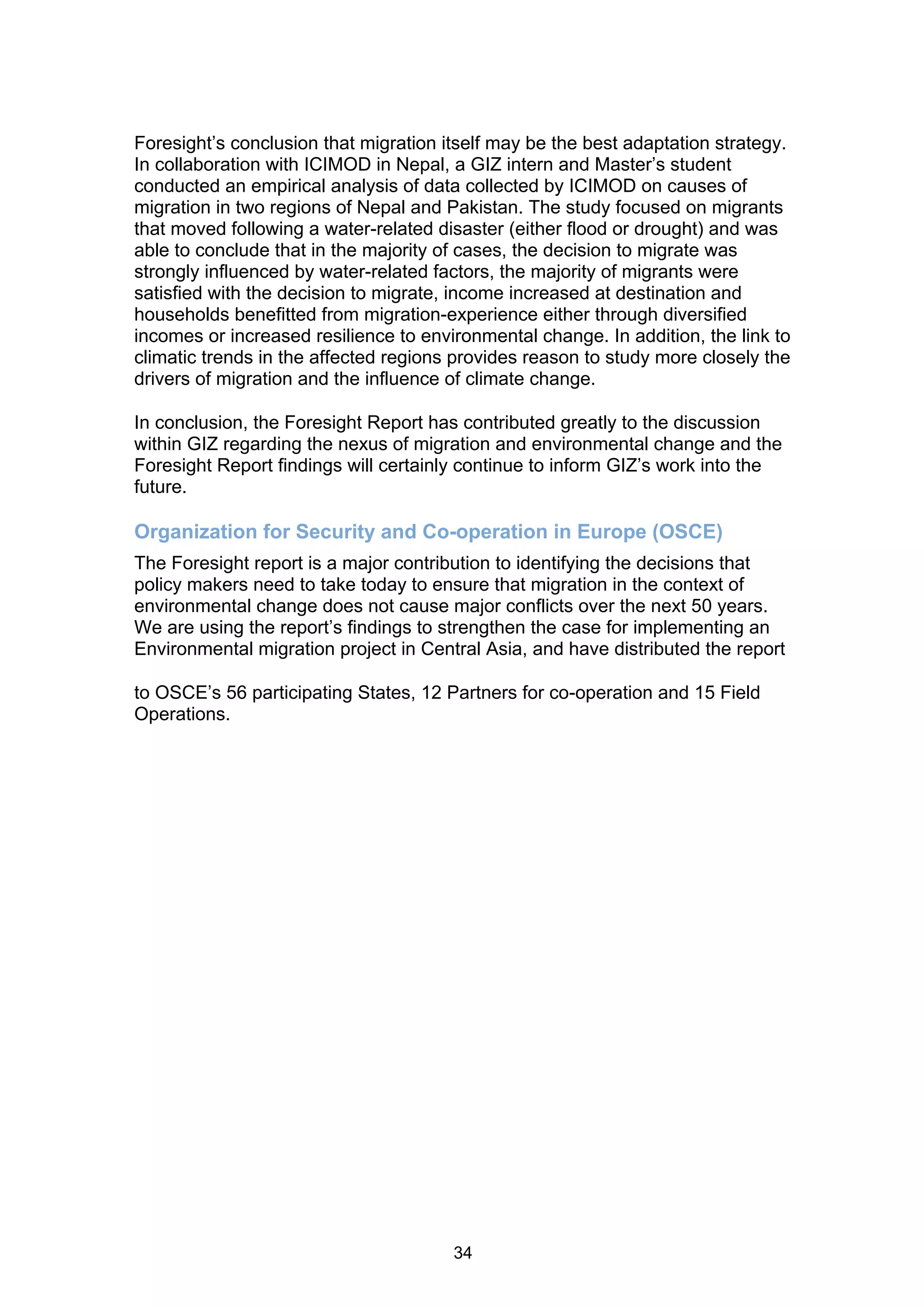 Foresight’s conclusion that migration itself may be the best adaptation strategy.
In collaboration with ICIMOD in Nepal, a GIZ intern and Master’s student
conducted an empirical analysis of data collected by ICIMOD on causes of
migration in two regions of Nepal and Pakistan. The study focused on migrants
that moved following a water-related disaster (either flood or drought) and was
able to conclude that in the majority of cases, the decision to migrate was
strongly influenced by water-related factors, the majority of migrants were
satisfied with the decision to migrate, income increased at destination and
households benefitted from migration-experience either through diversified
incomes or increased resilience to environmental change. In addition, the link to
climatic trends in the affected regions provides reason to study more closely the
drivers of migration and the influence of climate change.

In conclusion, the Foresight Report has contributed greatly to the discussion
within GIZ regarding the nexus of migration and environmental change and the
Foresight Report findings will certainly continue to inform GIZ’s work into the
future.

Organization for Security and Co-operation in Europe (OSCE)
The Foresight report is a major contribution to identifying the decisions that
policy makers need to take today to ensure that migration in the context of
environmental change does not cause major conflicts over the next 50 years.
We are using the report’s findings to strengthen the case for implementing an
Environmental migration project in Central Asia, and have distributed the report

to OSCE’s 56 participating States, 12 Partners for co-operation and 15 Field
Operations.




                                       34
 