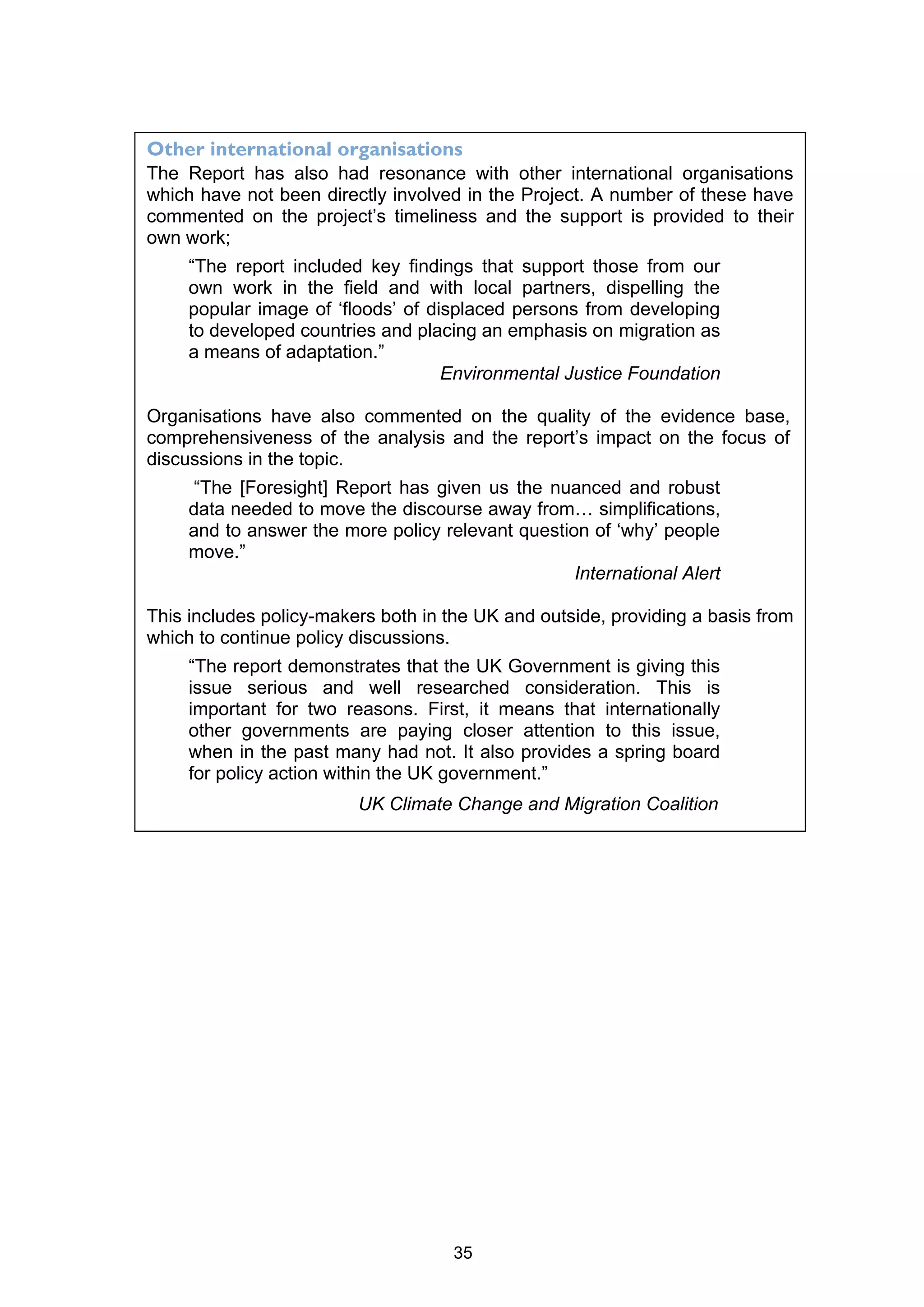 Other international organisations
The Report has also had resonance with other international organisations
which have not been directly involved in the Project. A number of these have
commented on the project’s timeliness and the support is provided to their
own work;
     “The report included key findings that support those from our
     own work in the field and with local partners, dispelling the
     popular image of ‘floods’ of displaced persons from developing
     to developed countries and placing an emphasis on migration as
     a means of adaptation.”
                                    Environmental Justice Foundation

Organisations have also commented on the quality of the evidence base,
comprehensiveness of the analysis and the report’s impact on the focus of
discussions in the topic.
      “The [Foresight] Report has given us the nuanced and robust
     data needed to move the discourse away from… simplifications,
     and to answer the more policy relevant question of ‘why’ people
     move.”
                                                   International Alert

This includes policy-makers both in the UK and outside, providing a basis from
which to continue policy discussions.
     “The report demonstrates that the UK Government is giving this
     issue serious and well researched consideration. This is
     important for two reasons. First, it means that internationally
     other governments are paying closer attention to this issue,
     when in the past many had not. It also provides a spring board
     for policy action within the UK government.”
                         UK Climate Change and Migration Coalition




                                     35
 