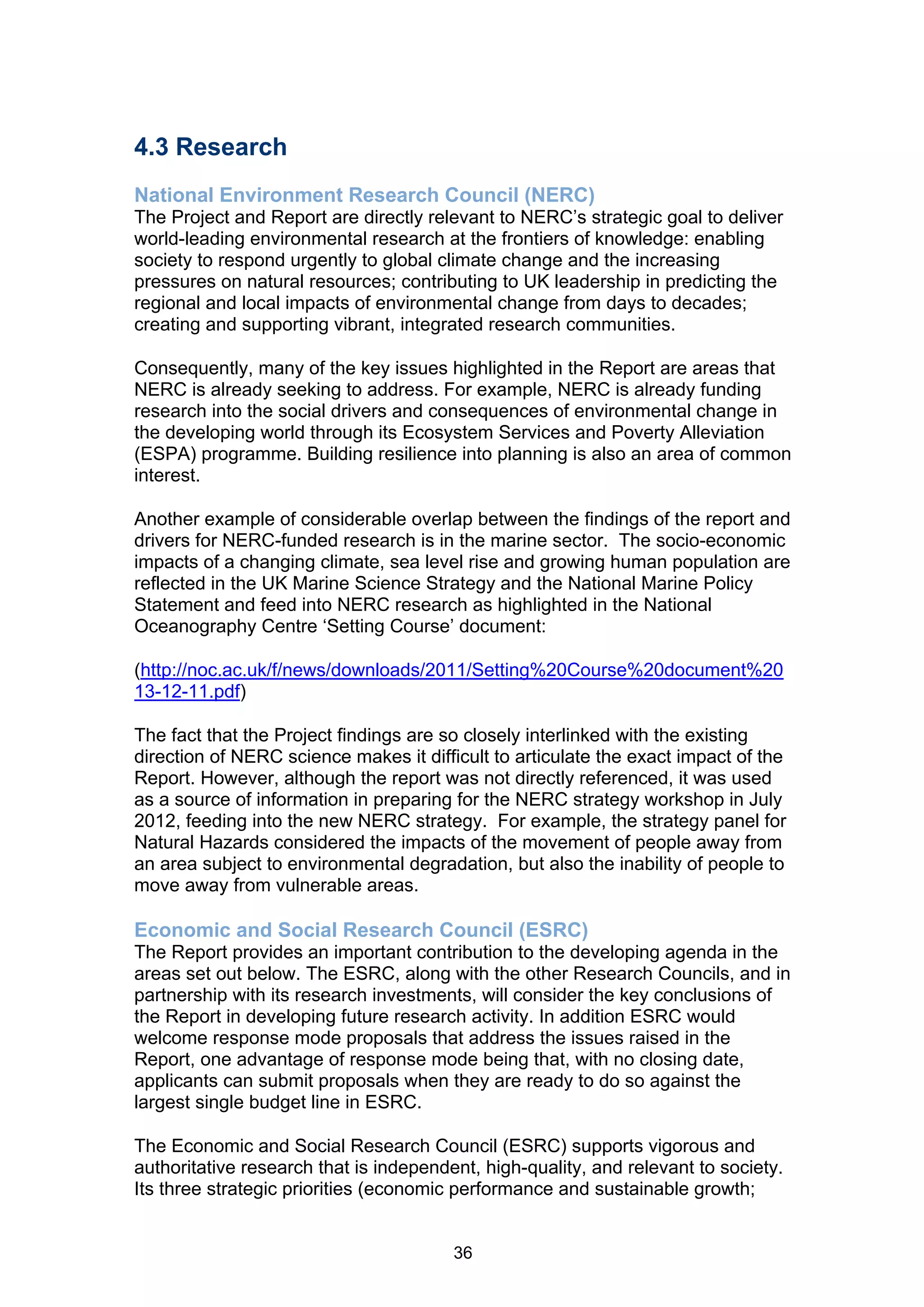 4.3 Research
National Environment Research Council (NERC)
The Project and Report are directly relevant to NERC’s strategic goal to deliver
world-leading environmental research at the frontiers of knowledge: enabling
society to respond urgently to global climate change and the increasing
pressures on natural resources; contributing to UK leadership in predicting the
regional and local impacts of environmental change from days to decades;
creating and supporting vibrant, integrated research communities.

Consequently, many of the key issues highlighted in the Report are areas that
NERC is already seeking to address. For example, NERC is already funding
research into the social drivers and consequences of environmental change in
the developing world through its Ecosystem Services and Poverty Alleviation
(ESPA) programme. Building resilience into planning is also an area of common
interest.

Another example of considerable overlap between the findings of the report and
drivers for NERC-funded research is in the marine sector. The socio-economic
impacts of a changing climate, sea level rise and growing human population are
reflected in the UK Marine Science Strategy and the National Marine Policy
Statement and feed into NERC research as highlighted in the National
Oceanography Centre ‘Setting Course’ document:

(http://noc.ac.uk/f/news/downloads/2011/Setting%20Course%20document%20
13-12-11.pdf)

The fact that the Project findings are so closely interlinked with the existing
direction of NERC science makes it difficult to articulate the exact impact of the
Report. However, although the report was not directly referenced, it was used
as a source of information in preparing for the NERC strategy workshop in July
2012, feeding into the new NERC strategy. For example, the strategy panel for
Natural Hazards considered the impacts of the movement of people away from
an area subject to environmental degradation, but also the inability of people to
move away from vulnerable areas.

Economic and Social Research Council (ESRC)
The Report provides an important contribution to the developing agenda in the
areas set out below. The ESRC, along with the other Research Councils, and in
partnership with its research investments, will consider the key conclusions of
the Report in developing future research activity. In addition ESRC would
welcome response mode proposals that address the issues raised in the
Report, one advantage of response mode being that, with no closing date,
applicants can submit proposals when they are ready to do so against the
largest single budget line in ESRC.

The Economic and Social Research Council (ESRC) supports vigorous and
authoritative research that is independent, high-quality, and relevant to society.
Its three strategic priorities (economic performance and sustainable growth;


                                        36
 