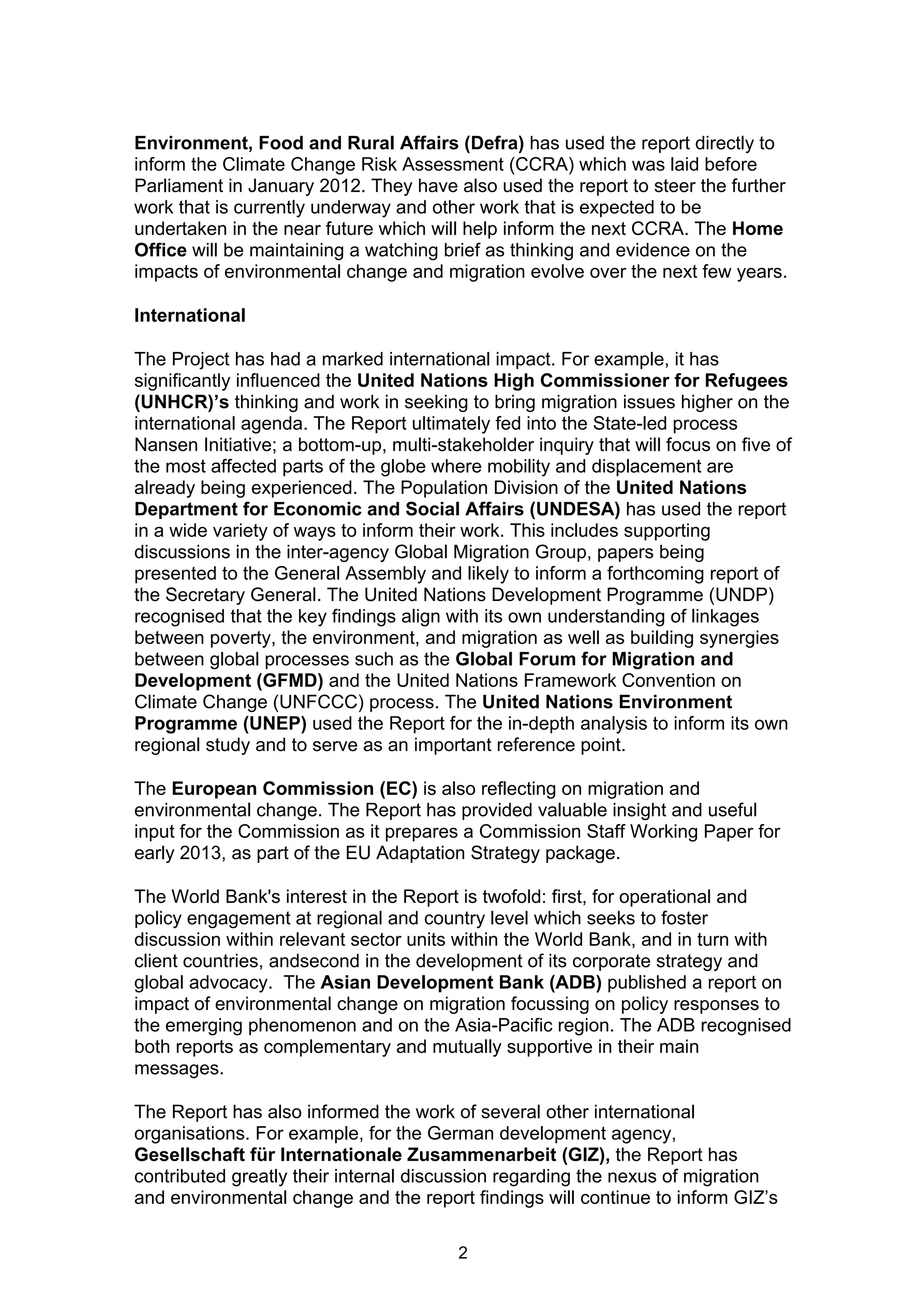 Environment, Food and Rural Affairs (Defra) has used the report directly to
inform the Climate Change Risk Assessment (CCRA) which was laid before
Parliament in January 2012. They have also used the report to steer the further
work that is currently underway and other work that is expected to be
undertaken in the near future which will help inform the next CCRA. The Home
Office will be maintaining a watching brief as thinking and evidence on the
impacts of environmental change and migration evolve over the next few years.

International

The Project has had a marked international impact. For example, it has
significantly influenced the United Nations High Commissioner for Refugees
(UNHCR)’s thinking and work in seeking to bring migration issues higher on the
international agenda. The Report ultimately fed into the State-led process
Nansen Initiative; a bottom-up, multi-stakeholder inquiry that will focus on five of
the most affected parts of the globe where mobility and displacement are
already being experienced. The Population Division of the United Nations
Department for Economic and Social Affairs (UNDESA) has used the report
in a wide variety of ways to inform their work. This includes supporting
discussions in the inter-agency Global Migration Group, papers being
presented to the General Assembly and likely to inform a forthcoming report of
the Secretary General. The United Nations Development Programme (UNDP)
recognised that the key findings align with its own understanding of linkages
between poverty, the environment, and migration as well as building synergies
between global processes such as the Global Forum for Migration and
Development (GFMD) and the United Nations Framework Convention on
Climate Change (UNFCCC) process. The United Nations Environment
Programme (UNEP) used the Report for the in-depth analysis to inform its own
regional study and to serve as an important reference point.

The European Commission (EC) is also reflecting on migration and
environmental change. The Report has provided valuable insight and useful
input for the Commission as it prepares a Commission Staff Working Paper for
early 2013, as part of the EU Adaptation Strategy package.

The World Bank's interest in the Report is twofold: first, for operational and
policy engagement at regional and country level which seeks to foster
discussion within relevant sector units within the World Bank, and in turn with
client countries, andsecond in the development of its corporate strategy and
global advocacy. The Asian Development Bank (ADB) published a report on
impact of environmental change on migration focussing on policy responses to
the emerging phenomenon and on the Asia-Pacific region. The ADB recognised
both reports as complementary and mutually supportive in their main
messages.

The Report has also informed the work of several other international
organisations. For example, for the German development agency,
Gesellschaft für Internationale Zusammenarbeit (GIZ), the Report has
contributed greatly their internal discussion regarding the nexus of migration
and environmental change and the report findings will continue to inform GIZ’s

                                         2
 