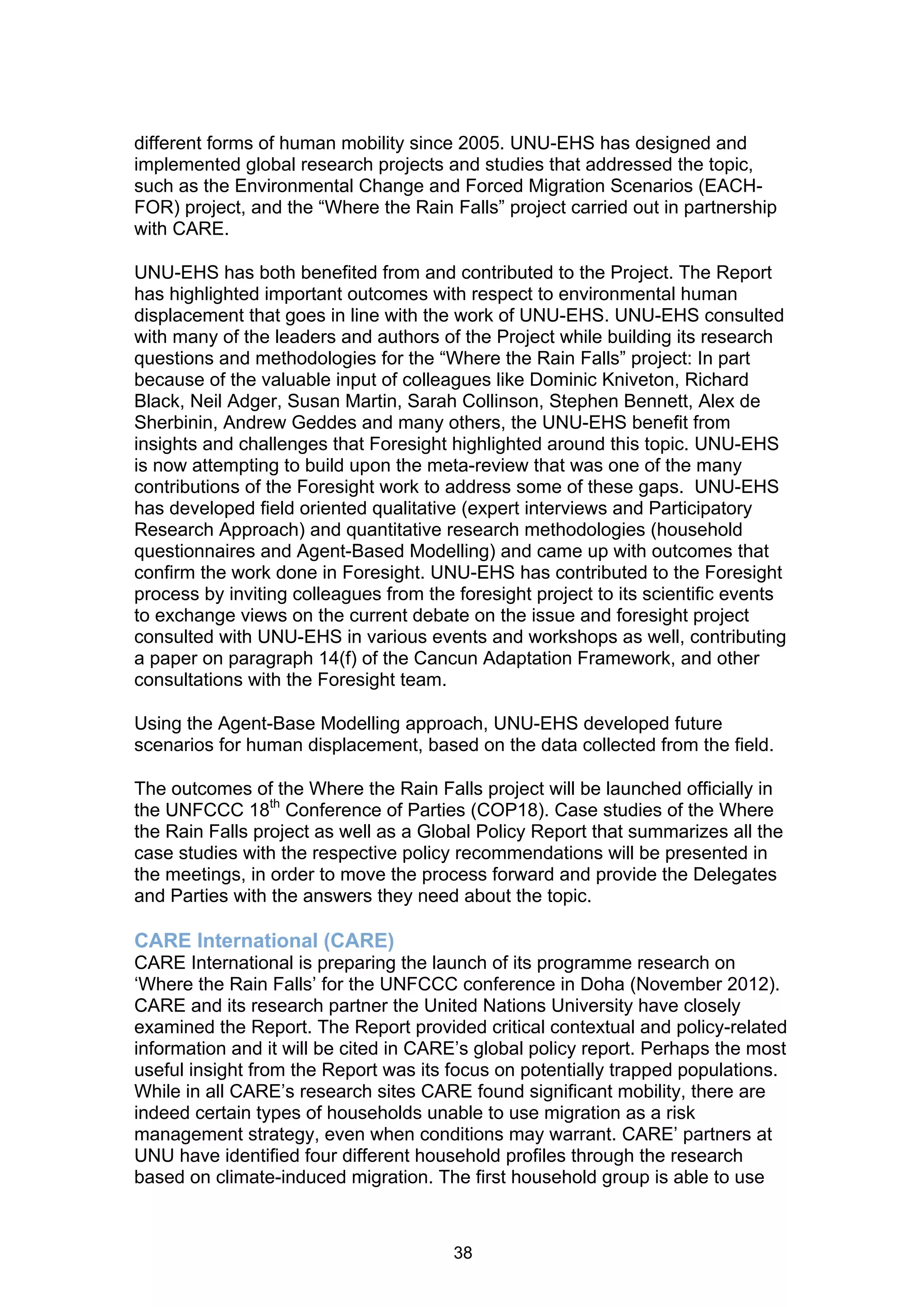 different forms of human mobility since 2005. UNU-EHS has designed and
implemented global research projects and studies that addressed the topic,
such as the Environmental Change and Forced Migration Scenarios (EACH-
FOR) project, and the “Where the Rain Falls” project carried out in partnership
with CARE.

UNU-EHS has both benefited from and contributed to the Project. The Report
has highlighted important outcomes with respect to environmental human
displacement that goes in line with the work of UNU-EHS. UNU-EHS consulted
with many of the leaders and authors of the Project while building its research
questions and methodologies for the “Where the Rain Falls” project: In part
because of the valuable input of colleagues like Dominic Kniveton, Richard
Black, Neil Adger, Susan Martin, Sarah Collinson, Stephen Bennett, Alex de
Sherbinin, Andrew Geddes and many others, the UNU-EHS benefit from
insights and challenges that Foresight highlighted around this topic. UNU-EHS
is now attempting to build upon the meta-review that was one of the many
contributions of the Foresight work to address some of these gaps. UNU-EHS
has developed field oriented qualitative (expert interviews and Participatory
Research Approach) and quantitative research methodologies (household
questionnaires and Agent-Based Modelling) and came up with outcomes that
confirm the work done in Foresight. UNU-EHS has contributed to the Foresight
process by inviting colleagues from the foresight project to its scientific events
to exchange views on the current debate on the issue and foresight project
consulted with UNU-EHS in various events and workshops as well, contributing
a paper on paragraph 14(f) of the Cancun Adaptation Framework, and other
consultations with the Foresight team.

Using the Agent-Base Modelling approach, UNU-EHS developed future
scenarios for human displacement, based on the data collected from the field.

The outcomes of the Where the Rain Falls project will be launched officially in
the UNFCCC 18th Conference of Parties (COP18). Case studies of the Where
the Rain Falls project as well as a Global Policy Report that summarizes all the
case studies with the respective policy recommendations will be presented in
the meetings, in order to move the process forward and provide the Delegates
and Parties with the answers they need about the topic.

CARE International (CARE)
CARE International is preparing the launch of its programme research on
‘Where the Rain Falls’ for the UNFCCC conference in Doha (November 2012).
CARE and its research partner the United Nations University have closely
examined the Report. The Report provided critical contextual and policy-related
information and it will be cited in CARE’s global policy report. Perhaps the most
useful insight from the Report was its focus on potentially trapped populations.
While in all CARE’s research sites CARE found significant mobility, there are
indeed certain types of households unable to use migration as a risk
management strategy, even when conditions may warrant. CARE’ partners at
UNU have identified four different household profiles through the research
based on climate-induced migration. The first household group is able to use



                                        38
 