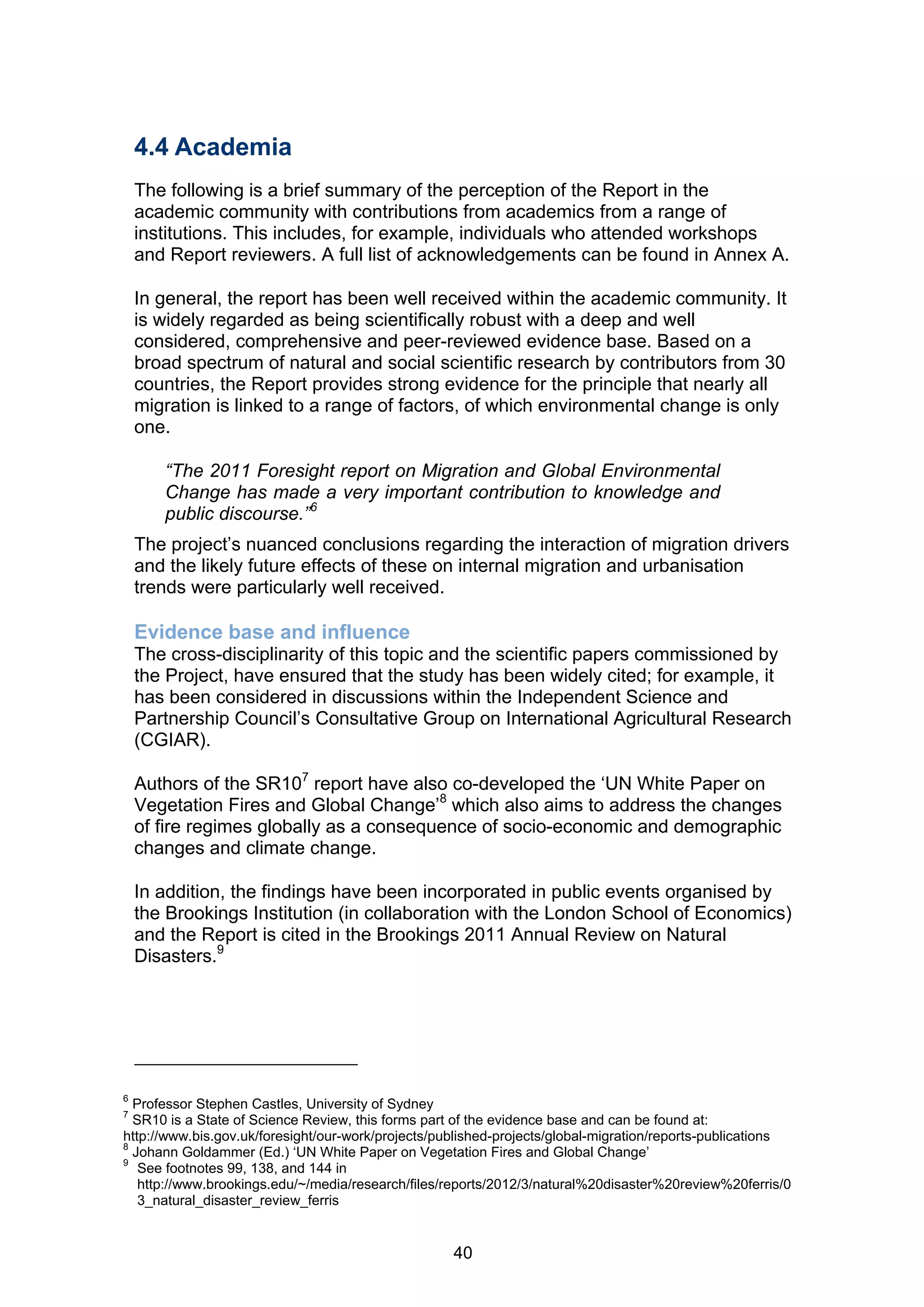 4.4 Academia
    The following is a brief summary of the perception of the Report in the
    academic community with contributions from academics from a range of
    institutions. This includes, for example, individuals who attended workshops
    and Report reviewers. A full list of acknowledgements can be found in Annex A.

    In general, the report has been well received within the academic community. It
    is widely regarded as being scientifically robust with a deep and well
    considered, comprehensive and peer-reviewed evidence base. Based on a
    broad spectrum of natural and social scientific research by contributors from 30
    countries, the Report provides strong evidence for the principle that nearly all
    migration is linked to a range of factors, of which environmental change is only
    one.

       “The 2011 Foresight report on Migration and Global Environmental
       Change has made a very important contribution to knowledge and
       public discourse.”6
    The project’s nuanced conclusions regarding the interaction of migration drivers
    and the likely future effects of these on internal migration and urbanisation
    trends were particularly well received.

    Evidence base and influence
    The cross-disciplinarity of this topic and the scientific papers commissioned by
    the Project, have ensured that the study has been widely cited; for example, it
    has been considered in discussions within the Independent Science and
    Partnership Council’s Consultative Group on International Agricultural Research
    (CGIAR).

    Authors of the SR107 report have also co-developed the ‘UN White Paper on
    Vegetation Fires and Global Change’8 which also aims to address the changes
    of fire regimes globally as a consequence of socio-economic and demographic
    changes and climate change.

    In addition, the findings have been incorporated in public events organised by
    the Brookings Institution (in collaboration with the London School of Economics)
    and the Report is cited in the Brookings 2011 Annual Review on Natural
    Disasters.9




6
  Professor Stephen Castles, University of Sydney
7
  SR10 is a State of Science Review, this forms part of the evidence base and can be found at:
http://www.bis.gov.uk/foresight/our-work/projects/published-projects/global-migration/reports-publications
8
  Johann Goldammer (Ed.) ‘UN White Paper on Vegetation Fires and Global Change’
9
   See footnotes 99, 138, and 144 in
   http://www.brookings.edu/~/media/research/files/reports/2012/3/natural%20disaster%20review%20ferris/0
   3_natural_disaster_review_ferris


                                                    40
 