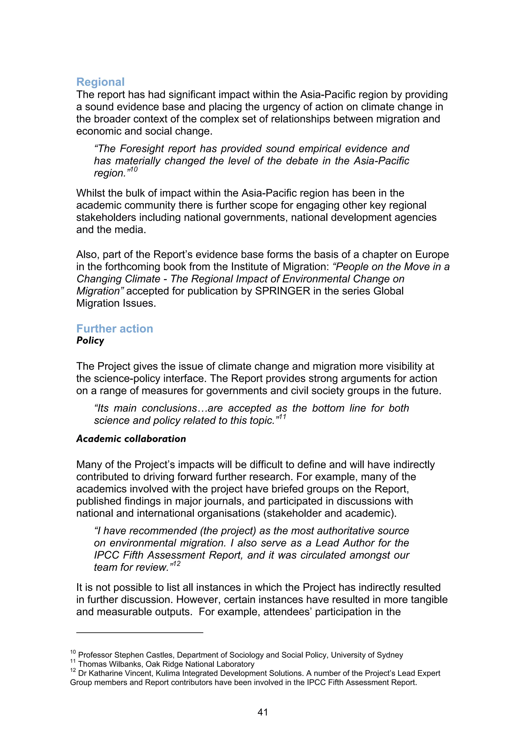 Regional
     The report has had significant impact within the Asia-Pacific region by providing
     a sound evidence base and placing the urgency of action on climate change in
     the broader context of the complex set of relationships between migration and
     economic and social change.
         “The Foresight report has provided sound empirical evidence and
         has materially changed the level of the debate in the Asia-Pacific
         region.”10
     Whilst the bulk of impact within the Asia-Pacific region has been in the
     academic community there is further scope for engaging other key regional
     stakeholders including national governments, national development agencies
     and the media.

     Also, part of the Report’s evidence base forms the basis of a chapter on Europe
     in the forthcoming book from the Institute of Migration: “People on the Move in a
     Changing Climate - The Regional Impact of Environmental Change on
     Migration” accepted for publication by SPRINGER in the series Global
     Migration Issues.

     Further action
     Policy

     The Project gives the issue of climate change and migration more visibility at
     the science-policy interface. The Report provides strong arguments for action
     on a range of measures for governments and civil society groups in the future.
         “Its main conclusions…are accepted as the bottom line for both
         science and policy related to this topic.”11
     Academic collaboration

     Many of the Project’s impacts will be difficult to define and will have indirectly
     contributed to driving forward further research. For example, many of the
     academics involved with the project have briefed groups on the Report,
     published findings in major journals, and participated in discussions with
     national and international organisations (stakeholder and academic).
         “I have recommended (the project) as the most authoritative source
         on environmental migration. I also serve as a Lead Author for the
         IPCC Fifth Assessment Report, and it was circulated amongst our
         team for review.”12
     It is not possible to list all instances in which the Project has indirectly resulted
     in further discussion. However, certain instances have resulted in more tangible
     and measurable outputs. For example, attendees’ participation in the


10
   Professor Stephen Castles, Department of Sociology and Social Policy, University of Sydney
11
   Thomas Wilbanks, Oak Ridge National Laboratory
12
   Dr Katharine Vincent, Kulima Integrated Development Solutions. A number of the Project’s Lead Expert
Group members and Report contributors have been involved in the IPCC Fifth Assessment Report.


                                                    41
 