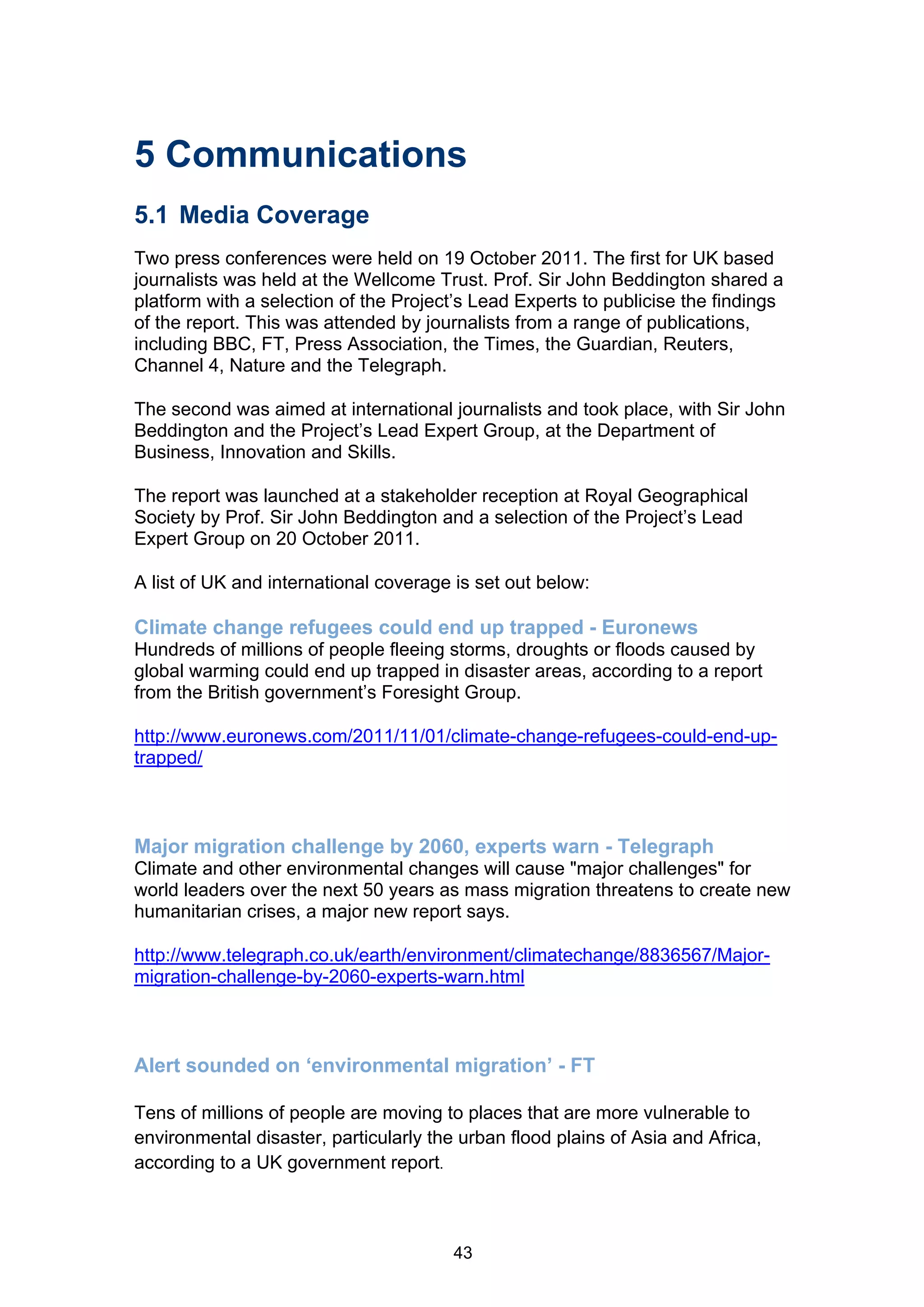 5 Communications
5.1 Media Coverage
Two press conferences were held on 19 October 2011. The first for UK based
journalists was held at the Wellcome Trust. Prof. Sir John Beddington shared a
platform with a selection of the Project’s Lead Experts to publicise the findings
of the report. This was attended by journalists from a range of publications,
including BBC, FT, Press Association, the Times, the Guardian, Reuters,
Channel 4, Nature and the Telegraph.

The second was aimed at international journalists and took place, with Sir John
Beddington and the Project’s Lead Expert Group, at the Department of
Business, Innovation and Skills.

The report was launched at a stakeholder reception at Royal Geographical
Society by Prof. Sir John Beddington and a selection of the Project’s Lead
Expert Group on 20 October 2011.

A list of UK and international coverage is set out below:

Climate change refugees could end up trapped - Euronews
Hundreds of millions of people fleeing storms, droughts or floods caused by
global warming could end up trapped in disaster areas, according to a report
from the British government’s Foresight Group.

http://www.euronews.com/2011/11/01/climate-change-refugees-could-end-up-
trapped/



Major migration challenge by 2060, experts warn - Telegraph
Climate and other environmental changes will cause "major challenges" for
world leaders over the next 50 years as mass migration threatens to create new
humanitarian crises, a major new report says.

http://www.telegraph.co.uk/earth/environment/climatechange/8836567/Major-
migration-challenge-by-2060-experts-warn.html



Alert sounded on ‘environmental migration’ - FT

Tens of millions of people are moving to places that are more vulnerable to
environmental disaster, particularly the urban flood plains of Asia and Africa,
according to a UK government report.



                                        43
 