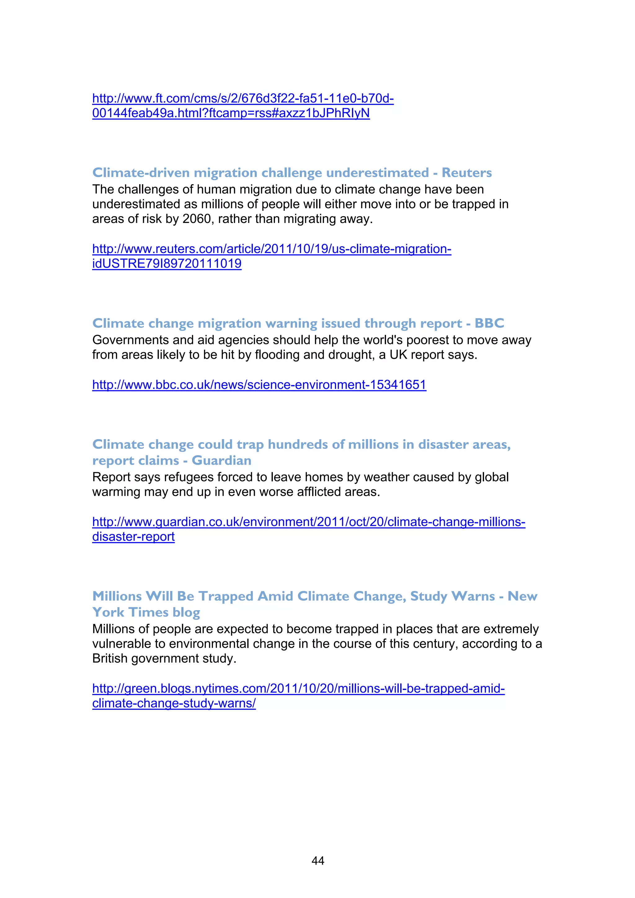 http://www.ft.com/cms/s/2/676d3f22-fa51-11e0-b70d-
00144feab49a.html?ftcamp=rss#axzz1bJPhRIyN



Climate-driven migration challenge underestimated - Reuters
The challenges of human migration due to climate change have been
underestimated as millions of people will either move into or be trapped in
areas of risk by 2060, rather than migrating away.

http://www.reuters.com/article/2011/10/19/us-climate-migration-
idUSTRE79I89720111019



Climate change migration warning issued through report - BBC
Governments and aid agencies should help the world's poorest to move away
from areas likely to be hit by flooding and drought, a UK report says.

http://www.bbc.co.uk/news/science-environment-15341651



Climate change could trap hundreds of millions in disaster areas,
report claims - Guardian
Report says refugees forced to leave homes by weather caused by global
warming may end up in even worse afflicted areas.

http://www.guardian.co.uk/environment/2011/oct/20/climate-change-millions-
disaster-report



Millions Will Be Trapped Amid Climate Change, Study Warns - New
York Times blog
Millions of people are expected to become trapped in places that are extremely
vulnerable to environmental change in the course of this century, according to a
British government study.

http://green.blogs.nytimes.com/2011/10/20/millions-will-be-trapped-amid-
climate-change-study-warns/




                                       44
 