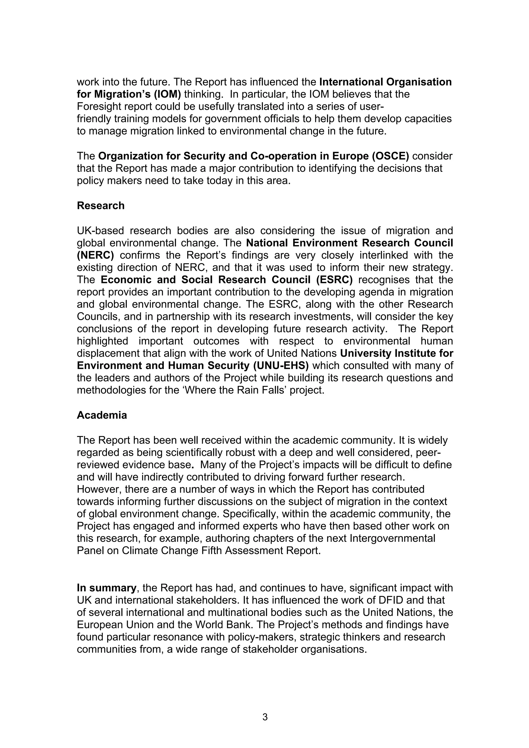 work into the future. The Report has influenced the International Organisation
for Migration’s (IOM) thinking. In particular, the IOM believes that the
Foresight report could be usefully translated into a series of user-
friendly training models for government officials to help them develop capacities
to manage migration linked to environmental change in the future.

The Organization for Security and Co-operation in Europe (OSCE) consider
that the Report has made a major contribution to identifying the decisions that
policy makers need to take today in this area.

Research

UK-based research bodies are also considering the issue of migration and
global environmental change. The National Environment Research Council
(NERC) confirms the Report’s findings are very closely interlinked with the
existing direction of NERC, and that it was used to inform their new strategy.
The Economic and Social Research Council (ESRC) recognises that the
report provides an important contribution to the developing agenda in migration
and global environmental change. The ESRC, along with the other Research
Councils, and in partnership with its research investments, will consider the key
conclusions of the report in developing future research activity. The Report
highlighted important outcomes with respect to environmental human
displacement that align with the work of United Nations University Institute for
Environment and Human Security (UNU-EHS) which consulted with many of
the leaders and authors of the Project while building its research questions and
methodologies for the ‘Where the Rain Falls’ project.

Academia

The Report has been well received within the academic community. It is widely
regarded as being scientifically robust with a deep and well considered, peer-
reviewed evidence base. Many of the Project’s impacts will be difficult to define
and will have indirectly contributed to driving forward further research.
However, there are a number of ways in which the Report has contributed
towards informing further discussions on the subject of migration in the context
of global environment change. Specifically, within the academic community, the
Project has engaged and informed experts who have then based other work on
this research, for example, authoring chapters of the next Intergovernmental
Panel on Climate Change Fifth Assessment Report.


In summary, the Report has had, and continues to have, significant impact with
UK and international stakeholders. It has influenced the work of DFID and that
of several international and multinational bodies such as the United Nations, the
European Union and the World Bank. The Project’s methods and findings have
found particular resonance with policy-makers, strategic thinkers and research
communities from, a wide range of stakeholder organisations.




                                        3
 