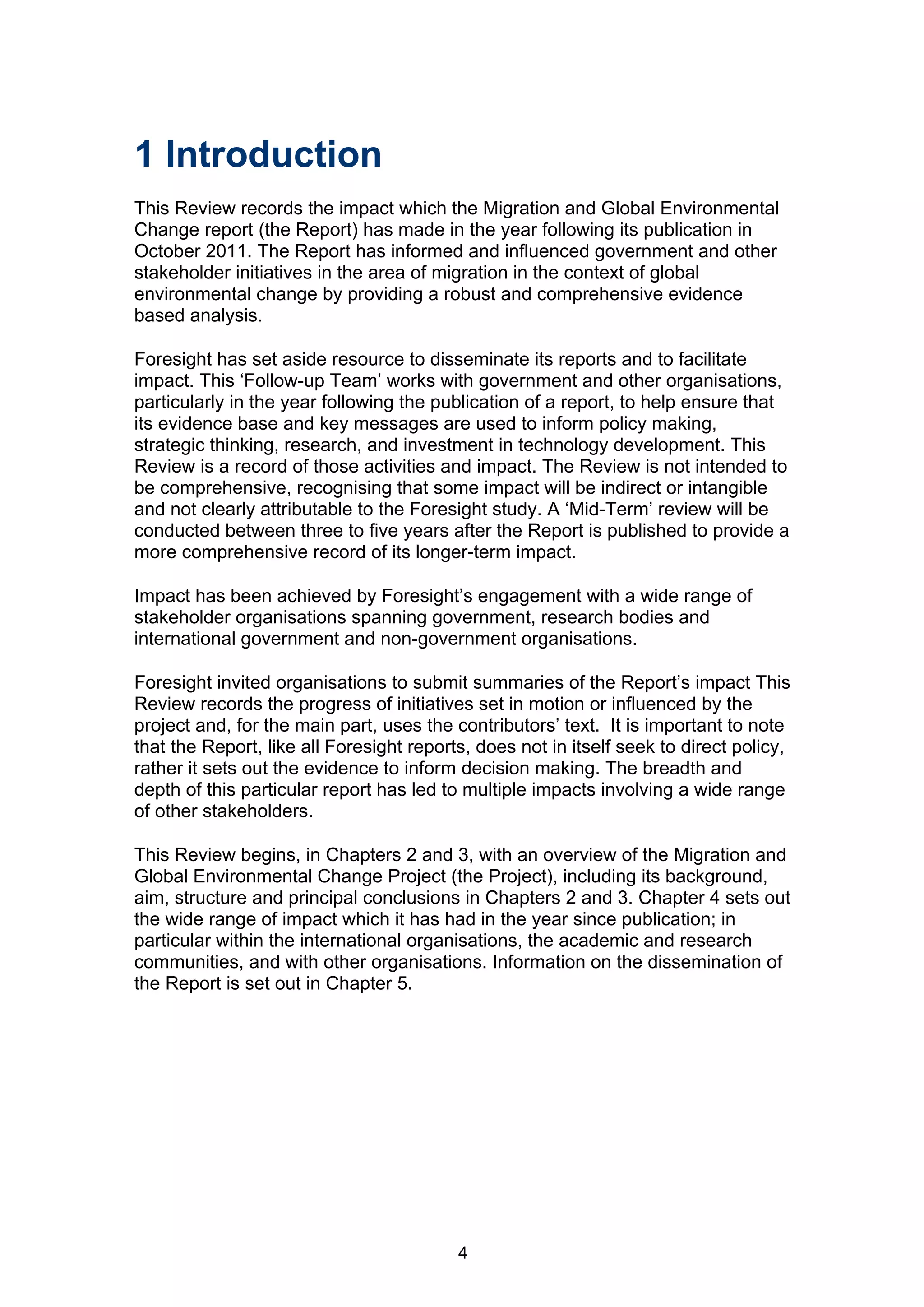 1 Introduction
This Review records the impact which the Migration and Global Environmental
Change report (the Report) has made in the year following its publication in
October 2011. The Report has informed and influenced government and other
stakeholder initiatives in the area of migration in the context of global
environmental change by providing a robust and comprehensive evidence
based analysis.

Foresight has set aside resource to disseminate its reports and to facilitate
impact. This ‘Follow-up Team’ works with government and other organisations,
particularly in the year following the publication of a report, to help ensure that
its evidence base and key messages are used to inform policy making,
strategic thinking, research, and investment in technology development. This
Review is a record of those activities and impact. The Review is not intended to
be comprehensive, recognising that some impact will be indirect or intangible
and not clearly attributable to the Foresight study. A ‘Mid-Term’ review will be
conducted between three to five years after the Report is published to provide a
more comprehensive record of its longer-term impact.

Impact has been achieved by Foresight’s engagement with a wide range of
stakeholder organisations spanning government, research bodies and
international government and non-government organisations.

Foresight invited organisations to submit summaries of the Report’s impact This
Review records the progress of initiatives set in motion or influenced by the
project and, for the main part, uses the contributors’ text. It is important to note
that the Report, like all Foresight reports, does not in itself seek to direct policy,
rather it sets out the evidence to inform decision making. The breadth and
depth of this particular report has led to multiple impacts involving a wide range
of other stakeholders.

This Review begins, in Chapters 2 and 3, with an overview of the Migration and
Global Environmental Change Project (the Project), including its background,
aim, structure and principal conclusions in Chapters 2 and 3. Chapter 4 sets out
the wide range of impact which it has had in the year since publication; in
particular within the international organisations, the academic and research
communities, and with other organisations. Information on the dissemination of
the Report is set out in Chapter 5.




                                          4
 