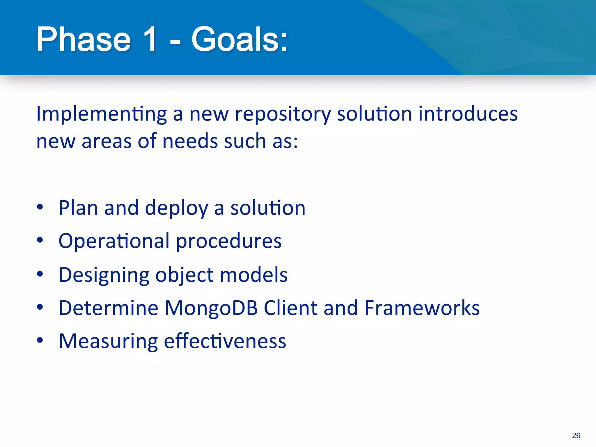 Implemen3ng	
  a	
  new	
  repository	
  solu3on	
  introduces	
  
new	
  areas	
  of	
  needs	
  such	
  as:	
  
	
  
•  Plan	
  and	
  deploy	
  a	
  solu3on	
  
•  Opera3onal	
  procedures	
  
•  Designing	
  object	
  models	
  
•  Determine	
  MongoDB	
  Client	
  and	
  Frameworks	
  
•  Measuring	
  eﬀec3veness	
  
	
  

                                                                     26
 