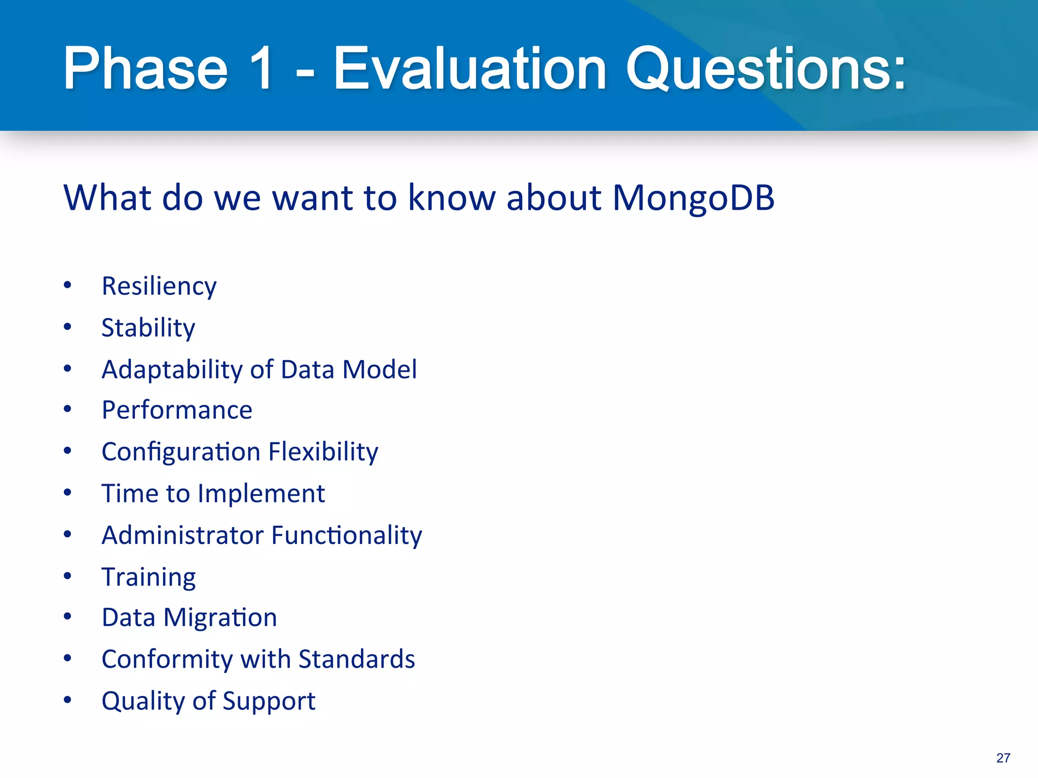 What	
  do	
  we	
  want	
  to	
  know	
  about	
  MongoDB	
  
	
  
•      Resiliency	
  
•      Stability	
  
•      Adaptability	
  of	
  Data	
  Model	
  
•      Performance	
  
•      Conﬁgura3on	
  Flexibility	
  
•      Time	
  to	
  Implement	
  
•      Administrator	
  Func3onality	
  
•      Training	
  
•      Data	
  Migra3on	
  
•      Conformity	
  with	
  Standards	
  
•      Quality	
  of	
  Support	
  
                                                                 27
 