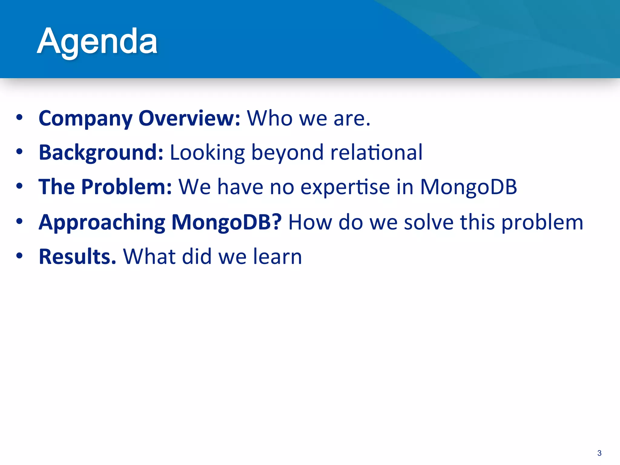 •    Company	
  Overview:	
  Who	
  we	
  are.	
  
•    Background:	
  Looking	
  beyond	
  rela3onal	
  
•    The	
  Problem:	
  We	
  have	
  no	
  exper3se	
  in	
  MongoDB	
  
•    Approaching	
  MongoDB?	
  How	
  do	
  we	
  solve	
  this	
  problem	
  
•    Results.	
  What	
  did	
  we	
  learn	
  




                                                                                  3
 