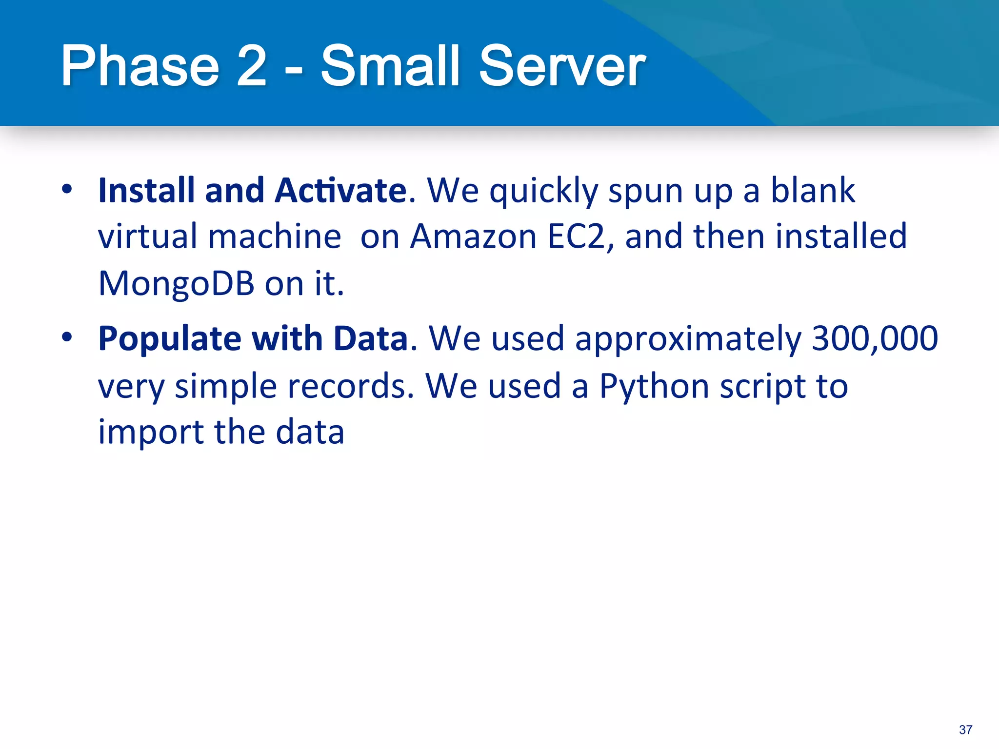 •  Install	
  and	
  Ac/vate.	
  We	
  quickly	
  spun	
  up	
  a	
  blank	
  
   virtual	
  machine	
  	
  on	
  Amazon	
  EC2,	
  and	
  then	
  installed	
  
   MongoDB	
  on	
  it.	
  
•  Populate	
  with	
  Data.	
  We	
  used	
  approximately	
  300,000	
  
   very	
  simple	
  records.	
  We	
  used	
  a	
  Python	
  script	
  to	
  
   import	
  the	
  data	
  




                                                                                    37
 