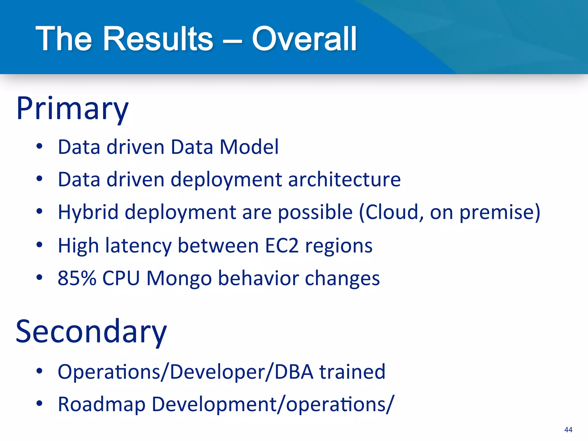 Primary	
  
 •    Data	
  driven	
  Data	
  Model	
  
 •    Data	
  driven	
  deployment	
  architecture	
  
 •    Hybrid	
  deployment	
  are	
  possible	
  (Cloud,	
  on	
  premise)	
  
 •    High	
  latency	
  between	
  EC2	
  regions	
  
 •    85%	
  CPU	
  Mongo	
  behavior	
  changes	
  

Secondary	
  
 •  Opera3ons/Developer/DBA	
  trained	
  
 •  Roadmap	
  Development/opera3ons/	
  
                                                                                 44
 