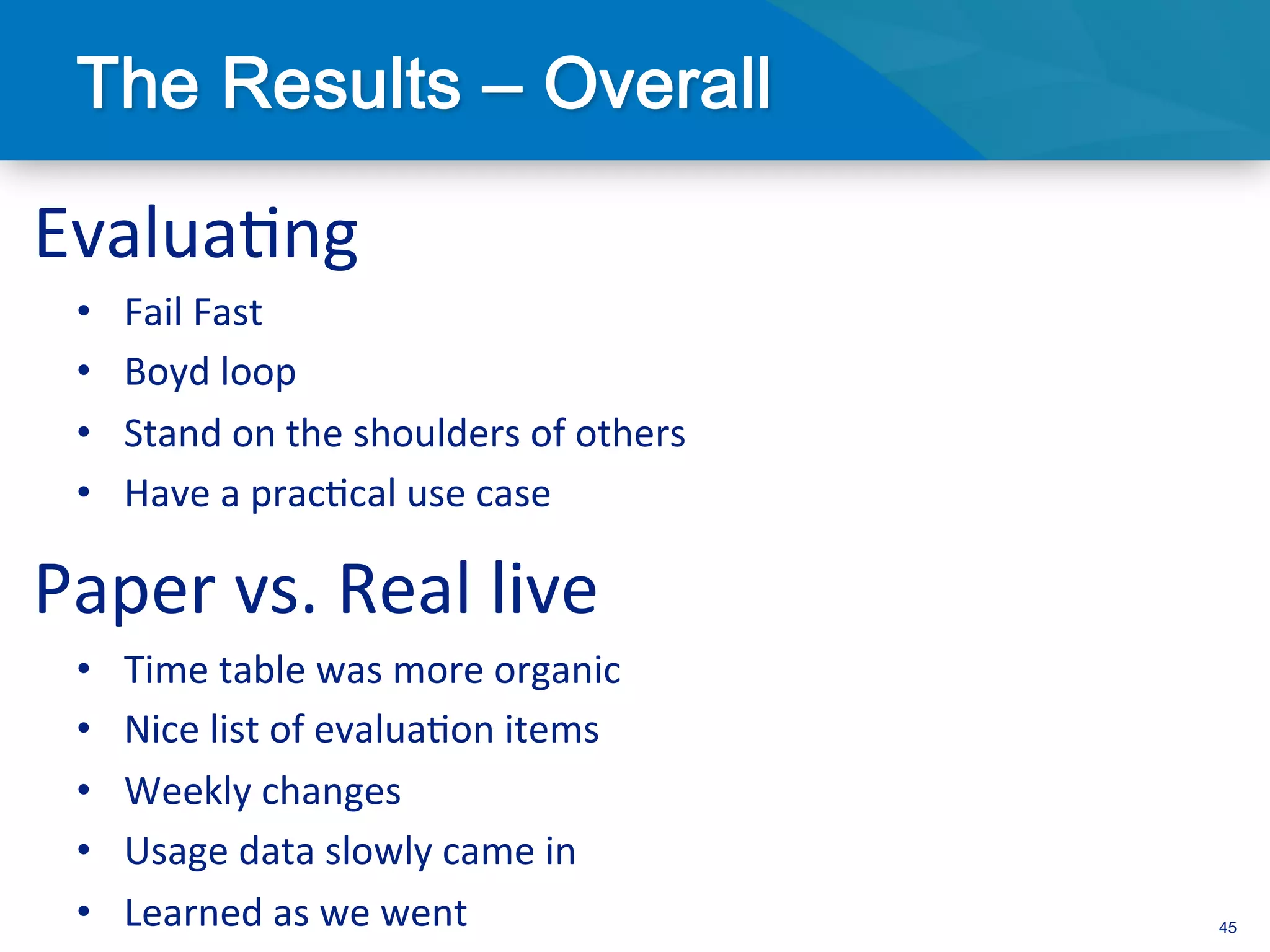 Evalua3ng	
  
  •    Fail	
  Fast	
  
  •    Boyd	
  loop	
  
  •    Stand	
  on	
  the	
  shoulders	
  of	
  others	
  
  •    Have	
  a	
  prac3cal	
  use	
  case	
  

Paper	
  vs.	
  Real	
  live	
  
  •    Time	
  table	
  was	
  more	
  organic	
  
  •    Nice	
  list	
  of	
  evalua3on	
  items	
  
  •    Weekly	
  changes	
  
  •    Usage	
  data	
  slowly	
  came	
  in	
  
  •    Learned	
  as	
  we	
  went	
                         45
 