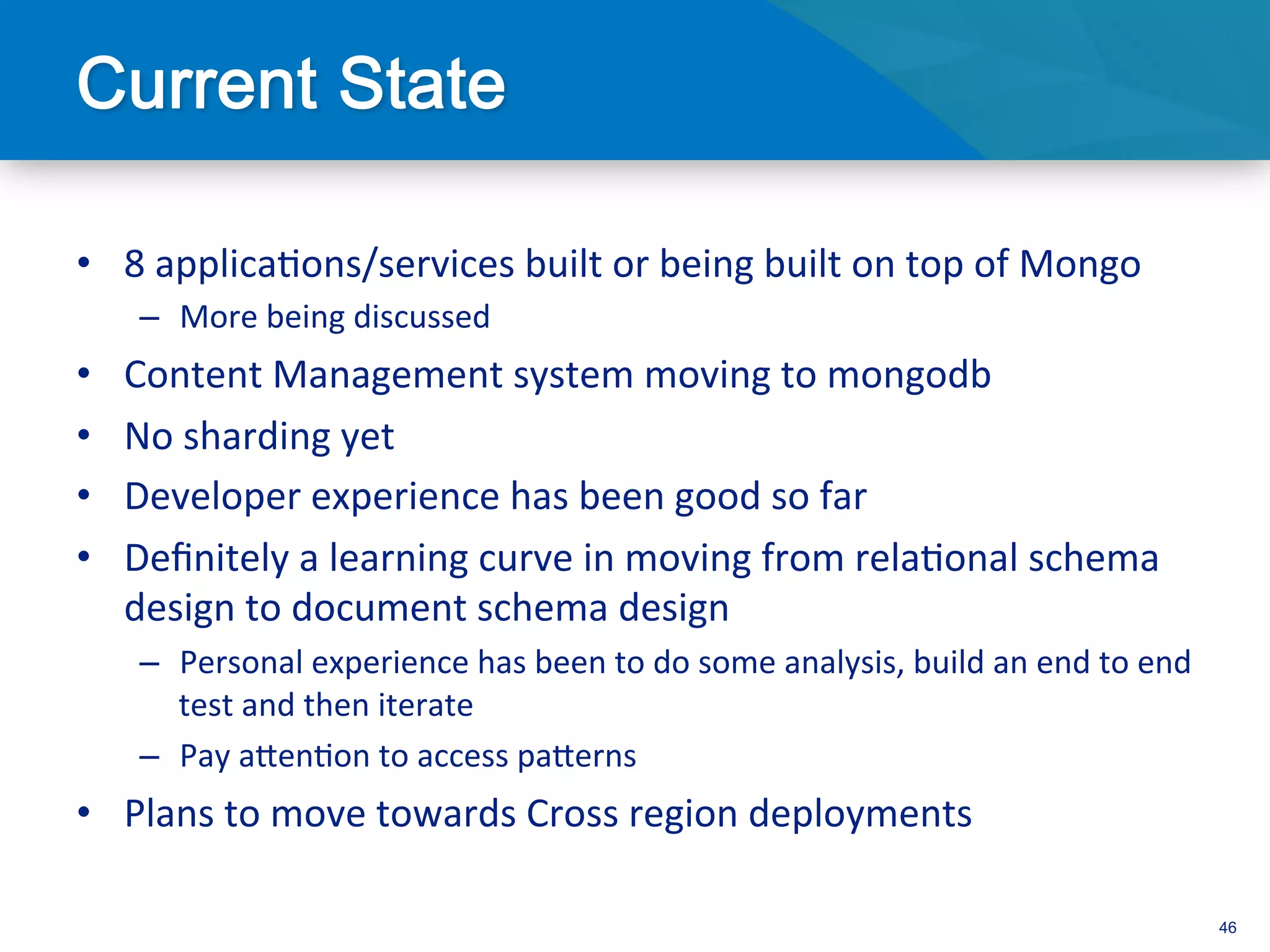 •  8	
  applica3ons/services	
  built	
  or	
  being	
  built	
  on	
  top	
  of	
  Mongo	
  
      –  More	
  being	
  discussed	
  
•    Content	
  Management	
  system	
  moving	
  to	
  mongodb	
  
•    No	
  sharding	
  yet	
  
•    Developer	
  experience	
  has	
  been	
  good	
  so	
  far	
  
•    Deﬁnitely	
  a	
  learning	
  curve	
  in	
  moving	
  from	
  rela3onal	
  schema	
  
     design	
  to	
  document	
  schema	
  design	
  
      –  Personal	
  experience	
  has	
  been	
  to	
  do	
  some	
  analysis,	
  build	
  an	
  end	
  to	
  end	
  
         test	
  and	
  then	
  iterate	
  
      –  Pay	
  aden3on	
  to	
  access	
  paderns	
  
•  Plans	
  to	
  move	
  towards	
  Cross	
  region	
  deployments	
  

                                                                                                                         46
 