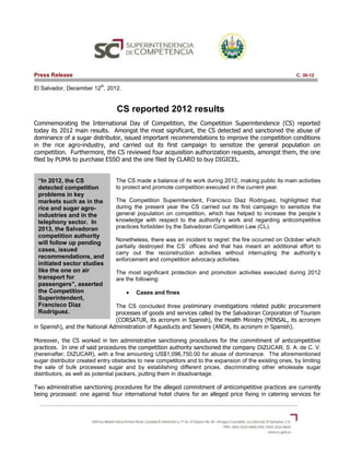 Press Release                                                                                            C. 30-12

                          th
El Salvador, December 12 , 2012.


                                 CS reported 2012 results
Commemorating the International Day of Competition, the Competition Superintendence (CS) reported
today its 2012 main results. Amongst the most significant, the CS detected and sanctioned the abuse of
dominance of a sugar distributor, issued important recommendations to improve the competition conditions
in the rice agro-industry, and carried out its first campaign to sensitize the general population on
competition. Furthermore, the CS reviewed four acquisition authorization requests, amongst them, the one
filed by PUMA to purchase ESSO and the one filed by CLARO to buy DIGICEL.


 “In 2012, the CS               The CS made a balance of its work during 2012, making public its main activities
 detected competition           to protect and promote competition executed in the current year.
 problems in key
 markets such as in the         The Competition Superintendent, Francisco Diaz Rodriguez, highlighted that
 rice and sugar agro-           during the present year the CS carried out its first campaign to sensitize the
 industries and in the          general population on competition, which has helped to increase the people´s
 telephony sector. In           knowledge with respect to the authority´s work and regarding anticompetitive
 2013, the Salvadoran           practices forbidden by the Salvadoran Competition Law (CL).
 competition authority
                                Nonetheless, there was an incident to regret: the fire occurred on October which
 will follow up pending
                                partially destroyed the CS´ offices and that has meant an additional effort to
 cases, issued
                                carry out the reconstruction activities without interrupting the authority´s
 recommendations, and           enforcement and competition advocacy activities.
 initiated sector studies
 like the one on air            The most significant protection and promotion activities executed during 2012
 transport for                  are the following:
 passengers”, asserted
 the Competition                        Cases and fines
 Superintendent,
 Francisco Diaz                 The CS concluded three preliminary investigations related public procurement
 Rodriguez.                     processes of goods and services called by the Salvadoran Corporation of Tourism
                                (CORSATUR, its acronym in Spanish), the Health Ministry (MINSAL, its acronym
in Spanish), and the National Administration of Aqueducts and Sewers (ANDA, its acronym in Spanish).

Moreover, the CS worked in ten administrative sanctioning procedures for the commitment of anticompetitive
practices. In one of said procedures the competition authority sanctioned the company DIZUCAR, S. A. de C. V.
(hereinafter, DIZUCAR), with a fine amounting US$1,096,750.00 for abuse of dominance. The aforementioned
sugar distributor created entry obstacles to new competitors and to the expansion of the existing ones, by limiting
the sale of bulk processed sugar and by establishing different prices, discriminating other wholesale sugar
distributors, as well as potential packers, putting them in disadvantage.

Two administrative sanctioning procedures for the alleged commitment of anticompetitive practices are currently
being processed: one against four international hotel chains for an alleged price fixing in catering services for
 