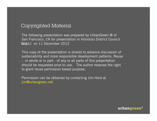Copyrighted Material
The following presentation was prepared by UrbanGreen ® of
San Francisco, CA for presentation in Honolulu District Council
Cop
of ULI on 11 December 2012

This copy of the presentation is shared to advance discussion of
sustainability and more responsible development patterns. Reuse
- in whole or in part - of any or all parts of this presentation
should be requested prior to use. The author reserves the right
to grant reuse permission based purpose.

Permission can be obtained by contacting Jim Heid at
jim@urbangreen.net
 
