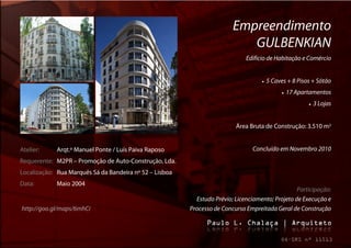 Empreendimento
                                                                            GULBENKIAN
                                                                              Edifício de Habitação e Comércio


                                                                                       5 Caves + 8 Pisos + Sótão
                                                                                                  17 Apartamentos
                                                                                                              3 Lojas


                                                                          Área Bruta de Construção: 3.510 m2


Atelier:     Arqt.º Manuel Ponte / Luís Paiva Raposo                             Concluído em Novembro 2010
Requerente: M2PR – Promoção de Auto-Construção, Lda.
Localização: Rua Marquês Sá da Bandeira nº 52 – Lisboa
Data:        Maio 2004
                                                                                                  Participação:
                                                           Estudo Prévio; Licenciamento; Projeto de Execução e
http://goo.gl/maps/6mhCi                                 Processo de Concurso Empreitada Geral de Construção
 