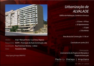 Urbanização de
                                                                  ALVALADE
                                                       Edifício de Habitação, Comércio e Serviços


                                                                                 3 Caves + 9 Pisos
                                                                                32 Apartamentos
                                                                                                 2 Lojas
                                                                                         3 Escritórios


                                                            Área Bruta de Construção: 7.176 m2
Atelier:    Arqt.º Manuel Ponte / Luís Paiva Raposo
Requerente: M2PR – Promoção de Auto-Construção, Lda.                   Concluído em Junho 2012
Localização: Rua Francisco Stromp – Lisboa
Data:       Fevereiro 2006
                                                                                  Participação:
                                                        Licenciamento do Projeto de Alterações e
http://goo.gl/maps/WWYFU                                                   Projeto de Execução
 