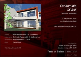 Condomínio
                                                                    OEIRAS
                                                                  Condomínio Habitacional


                                                                     1 Cave Comum + 2 Pisos
                                                                    6 Moradias Unifamiliares


                                                        Área Bruta de Construção: 1.470 m2




Atelier:     Arqt.º Manuel Ponte / Luís Paiva Raposo
Requerente: Sociedade Agropecuária de São Bento, S.A.
Localização: Av. Marginal nº 13 – Oeiras
Data:        Agosto 2006
                                                                              Participação:
                                                               Pedido de Informação Prévia
http://goo.gl/maps/Mr6h5                                     (Estudos e Imagens 3D - REVIT)
 