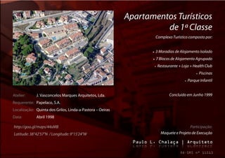 Apartamentos Turísticos
                                                                     de 1ª Classe
                                                                       Complexo Turístico composto por:


                                                                     3 Moradias de Alojamento Isolado
                                                                     7 Blocos de Alojamento Agrupado
                                                                      Restaurante + Loja + Health Club
                                                                                                     Piscinas
                                                                                           Parque Infantil


Atelier:     J. Vasconcelos Marques Arquitetos, Lda.                          Concluído em Junho 1999
Requerente: Papelaco, S.A.
Localização: Quinta dos Grilos, Linda-a-Pastora – Oeiras
Data:        Abril 1998

http://goo.gl/maps/44xMB                                                                  Participação:
Latitude: 38°42'57"N / Longitude: 9°15'24"W                              Maquete e Projeto de Execução
 