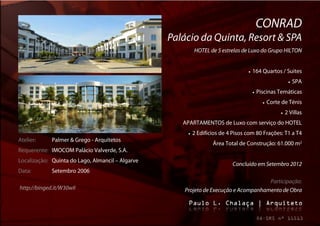 CONRAD
                                                  Palácio da Quinta, Resort & SPA
                                                            HOTEL de 5 estrelas de Luxo do Grupo HILTON


                                                                                      164 Quartos / Suites
                                                                                                                  SPA
                                                                                           Piscinas Temáticas
                                                                                                  Corte de Ténis
                                                                                                            2 Villas
                                                     APARTAMENTOS de Luxo com serviço do HOTEL
                                                          2 Edifícios de 4 Pisos com 80 Frações: T1 a T4
Atelier:     Palmer & Grego - Arquitetos
                                                                    Área Total de Construção: 61.000 m2
Requerente: IMOCOM Palácio Valverde, S.A.
Localização: Quinta do Lago, Almancil – Algarve
                                                                            Concluído em Setembro 2012
Data:        Setembro 2006
                                                                                      Participação:
http://binged.it/W30wII                               Projeto de Execução e Acompanhamento de Obra
 