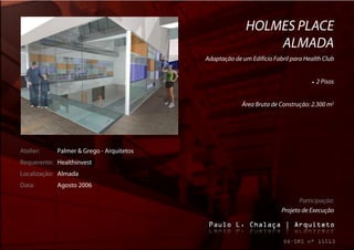 HOLMES PLACE
                                                             ALMADA
                                          Adaptação de um Edifício Fabril para Health Club


                                                                                    2 Pisos


                                                       Área Bruta de Construção: 2.300 m2




Atelier:    Palmer & Grego - Arquitetos
Requerente: Healthinvest
Localização: Almada
Data:       Agosto 2006

                                                                             Participação:
                                                                      Projeto de Execução
 