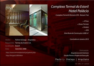 Complexo Termal do Estoril
                                                                Hotel Palácio
                                               Complexo Termal & Elements SPA - Banyan Tree


                                                                                          4 Pisos
                                                                                Zonas Termais
                                                                                         Ginásio
                                                                                                SPA
                                                          Área Bruta de Construção: 6.000 m2


Atelier:     Palmer & Grego - Arquitetos                          Concluído em Janeiro 2010

Requerente: Termas do Estoril, S.A.
Localização: Estoril
Data:        Setembro 2008
                                                                                 Participação:
http://www.termasdoestoril.pt/galeria.php                           Arquitectura de Interiores
http://binged.it/WXt4tm                                   Estudo Prévio e Projeto de Execução
 