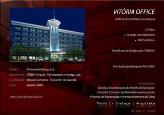 VITÓRIA OFFICE
                                                                              Edifício de Escritórios e Comércio


                                                                                                              6 Pisos
                                                                                        14 Lojas com Mezanino
                                                                                                   104 Escritórios


                                                                           Área Bruta de Construção: 7.850 m2




                                                                            Conclusão prevista para Abril 2013
Atelier:     Africorp Holdings, Ltd.
Requerente: GENEA Angola - Participação e Incorp., Lda.
Localização: Estrada Camama - Viana Km 10, Luanda
                                                                                                Participação:
Data:        Janeiro 2008
                                                                Gestão e Coordenação do Projeto de Execução;
                                                                Consulta e Compra de Materiais noutros países;
http://goo.gl/maps/ab2Za                                  Processo de Empreitada e Acompanhamento de Obra
 