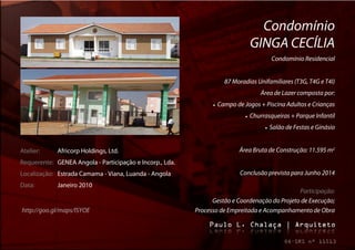 Condomínio
                                                                                    GINGA CECÍLIA
                                                                                              Condomínio Residencial


                                                                       87 Moradias Unifamiliares (T3G, T4G e T4I)
                                                                                        Área de Lazer composta por:
                                                                   Campo de Jogos + Piscina Adultos e Crianças
                                                                                  Churrasqueiras + Parque Infantil
                                                                                            Salão de Festas e Ginásio


Atelier:     Africorp Holdings, Ltd.                                         Área Bruta de Construção: 11.595 m2
Requerente: GENEA Angola - Participação e Incorp., Lda.
Localização: Estrada Camama - Viana, Luanda - Angola                         Conclusão prevista para Junho 2014
Data:        Janeiro 2010
                                                                                               Participação:
                                                                Gestão e Coordenação do Projeto de Execução;
http://goo.gl/maps/lSYOE                                  Processo de Empreitada e Acompanhamento de Obra
 