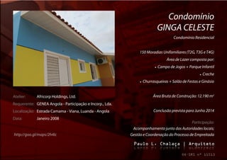 Condomínio
                                                                                GINGA CELESTE
                                                                                         Condomínio Residencial


                                                               150 Moradias Unifamiliares (T2G, T3G e T4G)
                                                                                     Área de Lazer composta por:
                                                                              Campo de Jogos + Parque Infantil
                                                                                                          Creche
                                                                  Churrasqueiras + Salão de Festas e Ginásio


Atelier:     Africorp Holdings, Ltd.                                      Área Bruta de Construção: 12.190 m2
Requerente: GENEA Angola - Participação e Incorp., Lda.
Localização: Estrada Camama - Viana, Luanda - Angola                      Conclusão prevista para Junho 2014
Data:        Janeiro 2008
                                                                                            Participação:
                                                           Acompanhamento junto das Autoridades locais;
http://goo.gl/maps/2h4Ic                                  Gestão e Coordenação do Processo de Empreitada
 