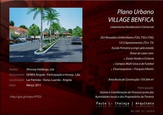 Plano Urbano
                                                                    VILLAGE BENFICA
                                                                      Loteamento Residencial e Comercial


                                                              203 Moradias Unifamiliares (T2G, T3G e T4G)
                                                                                   1312 Apartamentos (T2 e T3)
                                                                       Escola Primária a erigir pelo estado
                                                                                               Áreas de Lazer com:
                                                                                          Zonas Verdes e Ciclovia
                                                                               Campos Multi-Usos e de Futebol
Atelier:     Africorp Holdings, Ltd.                                      Churrasqueiras + Parques Infantis
Requerente: GENEA Angola - Participação e Incorp., Lda.
Localização: Lar Patriota - Viana, Luanda - Angola                   Área Bruta de Construção: 159.364 m2
Data:        Março 2011
                                                                                              Participação:
                                                             Gestão e Coordenação do Processo junto das
http://goo.gl/maps/rPTD3                                  Autoridades locais e dos Proprietários do Terreno
 