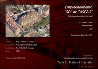 Empreendimento
                                           “SOL de CASCAIS”
                                                Edifícios de Habitação e Comércio


                                                                  2 Caves + 9 Pisos
                                                                       Apartamentos
                                                                                  Lojas


                                                   Concluído em Dezembro 1991


Atelier:     Arqt.º José de Sá Lemos
Requerente: Policarpo Propriedades, Lda.
Localização: Av. 25 de Abril – Cascais
Data:        1989

                                                                    Participação:
http://binged.it/WX1WdO                    Telas Finais: Levantamento e Desenhos
 