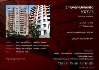 Empreendimento
                                                                                LOTE B3
                                                                                          Edifício de Habitação


                                                                                              2 Caves + 12 Pisos
                                                                                               31 Apartamentos


                                                                          Área Bruta de Construção: 4.790 m2


                                                                                 Concluído em Setembro 2001
Atelier:     Arqt.º Manuel Ponte / Luís Paiva Raposo
Requerente: M2PR – Promoção de Auto-Construção, Lda.
Localização: Parque dos Príncipes, Telheiras – Lisboa
                                                                                                   Participação:
Data:        Novembro 1998
                                                         Projeto Licenciamento: P.T. (Posto de Transformação);
                                                                                          Projeto de Execução e
http://goo.gl/maps/E7mtk                                Processo de Concurso Empreitada Geral de Construção
 