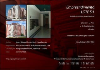 Empreendimento
                                                                              LOTE D1
                                                                            Edifício de Habitação e Comércio


                                                                                            2 Caves + 12 Pisos
                                                                                             45 Apartamentos
                                                                                                          7 Lojas


                                                                        Área Bruta de Construção: 8.215 m2


Atelier:     Arqt.º Manuel Ponte / Luís Paiva Raposo                                Concluído em Abril 2003
Requerente: M2PR – Promoção de Auto-Construção, Lda.
Localização: Parque dos Príncipes, Telheiras – Lisboa
Data:        Janeiro 1999
                                                                                               Participação:
                                                                                      Projeto de Execução e
http://goo.gl/maps/peMiD                                Processo de Concurso Empreitada Geral de Construção
 