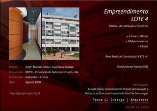Empreendimento
                                                                                LOTE 4
                                                                           Edifícios de Habitação e Comércio


                                                                                              2 Caves + 8 Pisos
                                                                                             54 Apartamentos
                                                                                                           9 Lojas


                                                                        Área Bruta de Construção: 9.475 m2


Atelier:     Arqt.º Manuel Ponte / Luís Paiva Raposo                              Concluído em Agosto 2006
Requerente: M2PR – Promoção de Auto-Construção, Lda.
Localização: Galhardas – Lisboa
Data:        Agosto 2000
                                                                                                Participação:
                                                         Estudo Prévio; Licenciamento; Projeto de Execução e
http://goo.gl/maps/uSp35                               Processo de Concurso Empreitada Geral de Construção
 