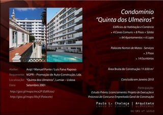 Condomínio
                                                             “Quinta dos Ulmeiros”
                                                                              Edifícios de Habitação e Comércio
                                                                            4 Caves Comuns + 8 Pisos + Sótão
                                                                                      64 Apartamentos + 6 Lojas


                                                                         Palacete Norton de Matos - Serviços
                                                                                                                3 Pisos
                                                                                                      14 Escritórios


Atelier:     Arqt.º Manuel Ponte / Luís Paiva Raposo                   Área Bruta de Construção: 11.650 m2
Requerente: M2PR – Promoção de Auto-Construção, Lda.
Localização: “Quinta dos Ulmeiros”, Lumiar – Lisboa                                     Concluído em Janeiro 2010
Data:        Setembro 2001
                                                                                                Participação:
http://goo.gl/maps/mcx2P (Edifícios)                     Estudo Prévio; Licenciamento; Projeto de Execução e
http://goo.gl/maps/Xbcjf (Palacete)                    Processo de Concurso Empreitada Geral de Construção
 