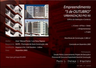 Empreendimento
                                                                        “5 de OUTUBRO”
                                                                       URBANIZAÇÃO PIO XII
                                                                            Edifício de Habitação e Comércio


                                                                                     3 Caves + 8 Pisos + Sótão
                                                                                                39 Apartamentos
                                                                                                            2 Lojas


                                                                        Área Bruta de Construção: 5.380 m2
Atelier:     Arqt.º Manuel Ponte / Luís Paiva Raposo
Requerente: M2PR – Promoção de Auto-Construção, Lda.                           Concluído em Dezembro 2009
Localização: Impasse à Av. 5 de Outubro – Lisboa
Data:        Dezembro 2003
                                                                                                Participação:
                                                         Estudo Prévio; Licenciamento; Projeto de Execução e
http://goo.gl/maps/K5vWW                               Processo de Concurso Empreitada Geral de Construção
 