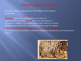 Образование и наука
Центрами науки и образования в XII-XIIIвв. были города и
монастыри.
Почему?
Горожане занимались торговлей, в том числе и с
зарубежными странами. Купцы вели учет проданных и
купленных товаров, они должны были уметь писать и считать.
Купцы приносили на Русь сведения о жизни в других странах.
Самый высокий уровень грамотности на Руси был в Новгороде.
В школах учились мальчики и девочки. Основным материалом для письма была
береста.
 