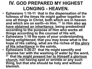 IV. GOD PREPARED MY HIGHEST
LONGING - HEAVEN.
• Ephesians 1:10-11 that in the dispensation of the
fullness of the times He might gather together in
one all things in Christ, both which are in heaven
and which are on earth--in Him. 11 In Him also we
have obtained an inheritance, being predestined
according to the purpose of Him who works all
things according to the counsel of His will,
• Ephesians 1:18 the eyes of your understanding
being enlightened; that you may know what is the
hope of His calling, what are the riches of the glory
of His inheritance in the saints,
• Ephesians 5:26-27 that He might sanctify and
cleanse her with the washing of water by the word,
27 that He might present her to Himself a glorious
church, not having spot or wrinkle or any such
thing, but that she should be holy and without
blemish.
 