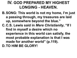 IV. GOD PREPARED MY HIGHEST
LONGING - HEAVEN.
B.SONG: This world is not my home, I’m just
a passing through, my treasures are laid
up, somewhere beyond the blue.”
C.C.S. Lewis said in Mere Christianity, “If I
find in myself a desire which no
experience in this world can satisfy, the
most probable explanation is that I was
made for another world” (p.119).
D.TO HIM BE GLORY!
 