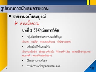 รูปแบบการนําเสนอรายงาน
10
 รายงานฉบับสมบูรณ
 สวนเนื้อความ
บทที่ 3 วิธีดําเนินการวิจัย
 กลุมตัวอยาง/ประชากร/แหลงขอมูล
(จํานวน - การไดมา - ครอบคลุมตัวแปร – ยึดวัตถุประสงค)
 เครื่องมือที่ใชในการวิจัย
(จํานวนเครื่องมือ - ชนิดของเครื่องมือ - วิธีการสราง/ยืม - ทดลองใช/หาคุณภาพ -
คุณภาพดี – เหมาะกับกลุมตัวอยาง)
 วิธีการรวบรวมขอมูล
 การวิเคราะหขอมูลและการแปลผล
 